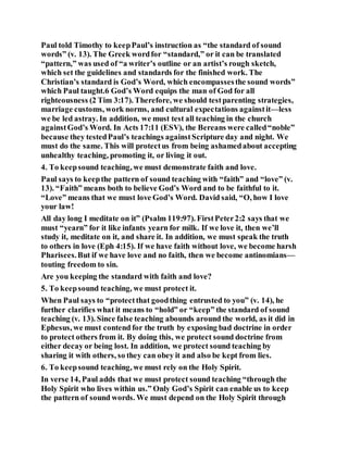 Paul told Timothy to keepPaul’s instruction as “the standard of sound
words” (v. 13). The Greek wordfor “standard,” or it can be translated
“pattern,” was used of “a writer’s outline or an artist’s rough sketch,
which set the guidelines and standards for the finished work. The
Christian’s standard is God’s Word, which encompassesthe sound words”
which Paul taught.6 God’s Word equips the man of God for all
righteousness (2 Tim 3:17). Therefore, we should testparenting strategies,
marriage customs, work norms, and cultural expectations againstit—less
we be led astray. In addition, we must test all teaching in the church
againstGod’s Word. In Acts 17:11 (ESV), the Bereans were called“noble”
because they testedPaul’s teachings againstScripture day and night. We
must do the same. This will protectus from being ashamedabout accepting
unhealthy teaching, promoting it, or living it out.
4. To keepsound teaching, we must demonstrate faith and love.
Paul says to keepthe pattern of sound teaching with “faith” and “love” (v.
13). “Faith” means both to believe God’s Word and to be faithful to it.
“Love” means that we must love God’s Word. David said, “O, how I love
your law!
All day long I meditate on it” (Psalm 119:97). FirstPeter2:2 says that we
must “yearn” for it like infants yearn for milk. If we love it, then we’ll
study it, meditate on it, and share it. In addition, we must speak the truth
to others in love (Eph 4:15). If we have faith without love, we become harsh
Pharisees.But if we have love and no faith, then we become antinomians—
touting freedom to sin.
Are you keeping the standard with faith and love?
5. To keepsound teaching, we must protect it.
When Paul says to “protectthat goodthing entrusted to you” (v. 14), he
further clarifies what it means to “hold” or “keep” the standard of sound
teaching (v. 13). Since false teaching abounds around the world, as it did in
Ephesus, we must contend for the truth by exposing bad doctrine in order
to protect others from it. By doing this, we protect sound doctrine from
either decay or being lost. In addition, we protect sound teaching by
sharing it with others, so they can obey it and also be kept from lies.
6. To keepsound teaching, we must rely on the Holy Spirit.
In verse 14, Paul adds that we must protect sound teaching “through the
Holy Spirit who lives within us.” Only God’s Spirit can enable us to keep
the pattern of sound words. We must depend on the Holy Spirit through
 