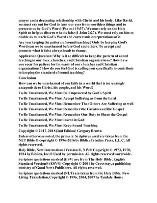 prayer and a deepening relationship with Christ and his body. Like David,
we must cry out for God to turn our eyes from worthless things and to
preserve us by God’s Word (Psalm119:37). We must rely on the Holy
Spirit to help us discern what is false (1 John 2:27). We must rely on him to
enable us to teachGod’s Word and correctmisinterpretations of it.
Are you keeping the pattern of sound teaching? Only by keeping God’s
Word can we be unashamed before God and others. To acceptand
promote what is false always leads to shame.
Application Question: Why is it so difficult to keepthe pattern of sound
teaching in our lives, churches, and Christian organizations? How have
you seenthis pattern lost in many of our churches and Christian
organizations? How do you feel God is calling you specificallyto contribute
to keeping the standard of sound teaching?
Conclusion
How can we be unashamed of our faith in a world that is increasingly
antagonistic to Christ, his people, and his Word?
To Be Unashamed, We Must Be Empoweredby God’s Spirit
To Be Unashamed, We Must Accept Suffering as from the Lord
To Be Unashamed, We Must Remember That Others Are Suffering as well
To Be Unashamed, We Must Remember the Greatness ofthe Gospel
To Be Unashamed, We Must Remember Our Duty to Share the Gospel
To Be Unashamed, We Must Invest in God
To Be Unashamed, We Must Keep Sound Teaching
Copyright © 2017, 2018(2nd Edition) GregoryBrown
Unless otherwise noted, the primary Scriptures used are takenfrom the
NET Bible ® copyright © 1996-2016by Biblical Studies Press, L.L.C. All
rights reserved.
Holy Bible, New International Version ®, NIV® Copyright © 1973, 1978,
1984 by Biblica, Inc.® Used by permission. All rights reservedworldwide.
Scripture quotations marked (ESV) are from The Holy Bible, English
Standard Version® (ESV®) Copyright © 2001 by Crossway, a publishing
ministry of Good News Publishers. All rights reserved.
Scripture quotations marked (NLT) are takenfrom the Holy Bible, New
Living Translation, Copyright © 1996, 2004,2007by Tyndale House
 