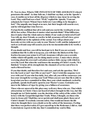 IV. Now to close. Whatis THE INFLUENCE OF THIS ASSURANCE when it
penetrates the mind? As time fails me, I shall but saythat, as in the Apostle’s
case, it enables us to bear all the disgrace whichwe may incur in serving the
Lord. They said Paul was a fool. “Well,” replied the Apostle, “I am not
ashamed, for I know Whom I have believed. I am willing to be thought a
fool.” The ungodly may laugh at us now, but their laughs will soonbe over,
and he will laugh that wins forever.
Feelperfectly confident that all is safe and you can let the world grin at you
till its face aches. Whatdoes it matter what mortals think? What difference
does it make what the whole universe thinks if our souls are beloved of God?
You will, my dear Friends, as you live in full assurance ofGod’s love, grow
quite indifferent to the opinions of the carnal. You will go about your
heavenly service with an eye only to your Master’s will–andthe judgment of
such as cavil and carp will seemto you to be too inconsiderable to be worth a
thought.
If you doubt and fear, you will be hard put to it. But if you are serenely
confident that He is able to keepyou, you will dare the thickestof the fray–
fearless becauseyour armor is of God. Assurance will give you a serenity
within which will qualify you for doing much service. A man who is always
worrying about his own soul’s salvation canhave little energy with which to
serve his Lord. But when the soul knows the meaning of Christ’s words, “It is
finished,” it turns all its strength into the channels of service out of love to
such a blessedSavior.
O you that doubt, and therefore fret and care, and ask the question, “Do I
love the Lord or not? Am I His or am I not?”–how I wish this suspense were
over with you! O you who feardaily, lest, after all, you will be castaways–you
lose your strength for serving your God! When you are sure that He is able to
keepwhat you have committed to Him, then your whole manhood, excitedby
gratitude, spends itself and is spent in your Master’s cause. Godmake you
men to the fullness of vigor by giving you a fullness of assurance.
Those who are unsaved in this place may well envy those who are. That which
attractedme to Christ–I have not heard of others brought in this way, but this
brought me to Christ mainly–was the doctrine of the safetyof the saints. I fell
in love with the Gospelthrough that Truth. What, I thought, are those who
trust in Jesus safe? Shallthey never perish and shall none pluck them out of
Christ’s hands? Everybody esteems safety. One would not insure his life
where he thought there was a doubt as to the safetyof the insurance. Feeling
that there was perfectsafety if I gave myself up to the Redeemer, I did so. And
I entertain no regrets to this day that I committed my soul to Him.
 