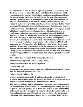 even honorable to him; for he was a prisoner, not on accountof any evil
deed, but because he obeyedGod who calledhim. It is an inconceivable
consolation, whenwe are able to bring a goodconsciencein opposition to
the unjust judgments of men. Secondly, from the hope of a prosperous
issue he argues that there is nothing disgracefulin his imprisonment. He
who shall avail himself of this defense will be able to overcome any
temptations, howevergreatthey may be. And when he says, that he “is not
ashamed,” he stimulates others, by his example, to have the same courage.
For I know whom I have believed This is the only place of refuge, to which
all believers ought to resort, whenever the world reckons them to be
condemned and ruined men; namely, to reckonit enough that God
approves of them; for what would be the result, if they depended on men?
And hence we ought to infer how widely faith differs from opinion;
because, whenPaul says, “I know whom I have believed,” he means that it
is not enough if you believe, unless you have the testimony of God, and
unless you have full certainty of it. Faith, therefore, neither leans on the
authority of men, nor rests on God, in such a manner as to hesitate, but
must be joined with knowledge;otherwise it would not be sufficiently
strong againstthe innumerable assaults ofSatan. He who with Paul enjoys
this knowledge,will know, by experience, that, on good grounds, our faith
is called
“the victory that overcomeththe world,” (1 John 5:4)
and that on goodgrounds, it was saidby Christ,
“The gates ofhell shall not prevail againstit.”
(Matthew 16:18.)
Amidst every storm and tempest, that man will enjoy undisturbed repose,
who has a settledconviction that God,
“who cannot lie,” (Titus 1:2)
or deceive, hath spoken, and will undoubtedly perform what he hath
promised. On the other hand, he who has not this truth sealedonhis heart,
will be continually shakenhither and thither like a reed.
This passageis highly worthy of attention; because it expresses admirably
the powerof faith, when it shows that, even in desperate affairs, we ought
to give to God such glory as not to doubt that he will be true and faithful;
and when it likewise shows thatwe ought to rely on the word as fully as if
God had manifested himself to us from heaven; for he who has not this
conviction understands nothing. Let us always remember that Paul does
 
