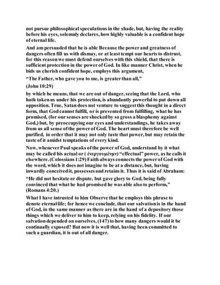 not pursue philosophical speculations in the shade, but, having the reality
before his eyes, solemnly declares, how highly valuable is a confident hope
of eternal life.
And am persuaded that he is able Because the powerand greatness of
dangers often fill us with dismay, or at leasttempt our hearts to distrust,
for this reasonwe must defend ourselves with this shield, that there is
sufficient protection in the powerof God. In like manner Christ, when he
bids us cherish confident hope, employs this argument,
“The Father, who gave you to me, is greaterthan all,”
(John 10:29)
by which he means, that we are out of danger, seeing that the Lord, who
hath takenus under his protection, is abundantly powerful to put down all
opposition. True, Satandoes not venture to suggestthis thought in a direct
form, that Godcannot fulfill, or is prevented from fulfilling, what he has
promised, (for our senses are shockedby so gross a blasphemy against
God,) but, by preoccupying our eyes and understandings, he takes away
from us all sense ofthe powerof God. The heart must therefore be well
purified, in order that it may not only taste that power, but may retain the
taste of it amidst temptations of every kind.
Now, wheneverPaul speaks ofthe power of God, understand by it what
may be called his actual or ( ἐνεργουμένμν) “effectual” power, as he calls it
elsewhere.(Colossians1:29)Faith always connects the powerof God with
the word, which it does not imagine to be at a distance, but, having
inwardly conceivedit, possessesand retains it. Thus it is said of Abraham:
“He did not hesitate or dispute, but gave glory to God, being fully
convinced that what he had promised he was able also to perform,”
(Romans 4:20.)
What I have intrusted to him Observe that he employs this phrase to
denote eternallife; for hence we conclude, that our salvationis in the hand
of God, in the same manner as there are in the hand of a depository those
things which we deliver to him to keep, relying on his fidelity. If our
salvationdepended on ourselves, (147)to how many dangers would it be
continually exposed? But now it is well that, having been committed to
such a guardian, it is out of all danger.
 