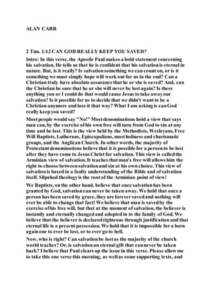ALAN CARR
2 Tim. 1:12 CAN GOD REALLY KEEP YOU SAVED?
Intro: In this verse, the Apostle Paul makes a bold statement concerning
his salvation. He tells us that he is confident that his salvationis eternal in
nature. But, is it really? Is salvationsomething we can count on, or is it
something we must simply hope will work out for us in the end? Can a
Christian truly have absolute assurancethat he or she is saved? And, can
the Christian be sure that he or she will never be lostagain? Is there
anything you or I could do that would cause Jesus to take awayour
salvation? Is it possible for us to decide that we didn't want to be a
Christian anymore and lose it that way? What I am asking is canGod
really keepyou saved?
Mostpeople would say "No!" Mostdenominations hold a view that says
man can, by the exercise ofhis own free will turn from God to sin at any
time and be lost. This is the view held by the Methodists, Wesleyans, Free
Will Baptists, Lutherans, Episcopalians, mostholiness and charismatic
groups, and the Anglican Church. In other words, the majority of
Protestantdenominations believe that it is possible for a personto be lost
after they have come to Jesus Christ for salvation. This view is calledthe
Arminian view of salvation. It teaches thatman's free will allows him the
right to choose betweensalvationand sin at his own choice. This view of
salvationis based in a faulty understanding of the Bible and of salvation
itself. Slipshod theologyis the root of the Arminian point of view!
We Baptists, on the other hand, believe that once salvationhas been
granted by God, salvationcan never be taken away. We hold that once a
person has been saved by grace, they are forever savedand nothing will
ever be able to change that fact! We believe that man is savedby the
exercise ofhis free will, but that at the moment of salvation, the believer is
instantly and eternally changedand adopted in to the family of God. We
believe that the believer is declaredrighteous through justification and that
eternal life is a present possession. We hold that it is impossible for a born
againone to ever be lost, or to ever go to hell.
Now, who is right? Can salvationbe lostas the majority of the church
world teaches? Or, is salvationan eternal gift that cannever be taken
back? I believe that Paul clears up the issue in this verse. Please allow me
to take this one verse this morning, as wellas some supporting texts, and
 