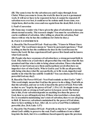 (Ill. The same is true for the salvationyou and I enjoy through Jesus
Christ. When you come to Jesus, the work He does in you is a permanent
work. It will never have to be repeated. In fact, it cannot be repeated. If
salvationwere ever lost, it could never be redone until Jesus came, was
virgin born, died on the cross and rose againfrom the dead, Heb. 6:4-6.)
I. Paul's Conversion
(Ill. Some may wonder why I have given the plan of salvationin a message
about eternal security. The reasonis simple! You must be savedbefore you
can be confident of salvation. After telling us about his salvation, Paul
shares with us why he has the confidence in Christ he does.)
II. PAUL'S CONFIDENCE
A. BasedIn The PersonOf God - Paul says this, "I know in Whom I have
believed." The word know means to "know by personalexperience." Paul
is telling us that he has the confidence he does in the Lord because he
knows the Lord. He has experiencedGod's powerfirst hand and he knows
what God can do.
(Ill. People who have assurance ofsalvationhave a strong personalfaith in
God. They believe in a God who is all-powerful. One who does what He has
promised and One who is able to bring about salvation. Those who doubt
whether or not God can save them and keepthem saved often have an
imperfect view of who God is. Who is God to you? Is He an all-powerful,
able being who does what He says perfectly, or is He weak, imperfectand
unable to do what He has saidHe would do? You can choose,but I'll take a
powerful God any day!)
B. BasedIn The PowerOf God - Next Paul reminds us that God is "able".
This word simply means that God has the power to do a thing. Paul tells us
that his salvation, and our as well, is basedin the powerof God. Petertells
us that we are "kept by the power of God", 1 Pet. 1:5. In simple terms, our
salvationis only as strong as God's powerto keepus saved. The bottom
line is this, if our salvationdepends on anything less than the power of
God, then we are all hopelesslylost. If those who teachthat a clean, holy
live is essentialto maintaining one's state of salvation, then we are all going
to Hell. If, however, salvationis maintained by the powerof God alone,
then we have nothing to fear. After all, we serve a God Who is infinitely
powerful. (Isa. 26:4; Luke 1:37)
C. BasedIn The Promises Of God - Paul tells us that he is "persuaded"
about God's ability to preserve the soul. Paul's confidence is not a blind
leap into the dark, but it is a confidence basedsquarely upon the precious
 