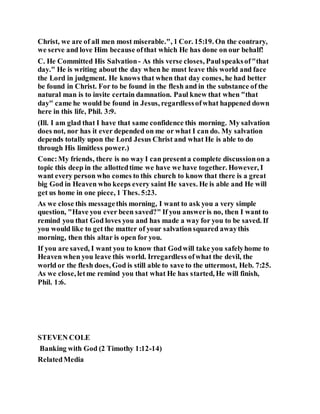 Christ, we are of all men most miserable.", 1 Cor. 15:19. On the contrary,
we serve and love Him because ofthat which He has done on our behalf!
C. He Committed His Salvation- As this verse closes, Paulspeaksof"that
day." He is writing about the day when he must leave this world and face
the Lord in judgment. He knows that when that day comes, he had better
be found in Christ. For to be found in the flesh and in the substance of the
natural man is to invite certain damnation. Paul knew that when "that
day" came he would be found in Jesus, regardlessofwhat happened down
here in this life, Phil. 3:9.
(Ill. I am glad that I have that same confidence this morning. My salvation
does not, nor has it ever depended on me or what I can do. My salvation
depends totally upon the Lord Jesus Christ and what He is able to do
through His limitless power.)
Conc:My friends, there is no way I can presenta complete discussionon a
topic this deep in the allottedtime we have we have together. However, I
want every person who comes to this church to know that there is a great
big God in Heaven who keeps every saint He saves. He is able and He will
get us home in one piece, 1 Thes. 5:23.
As we close this messagethis morning, I want to ask you a very simple
question, "Have you ever been saved?" If you answeris no, then I want to
remind you that God loves you and has made a way for you to be saved. If
you would like to get the matter of your salvationsquared awaythis
morning, then this altar is open for you.
If you are saved, I want you to know that Godwill take you safelyhome to
Heaven when you leave this world. Irregardless ofwhat the devil, the
world or the flesh does, God is still able to save to the uttermost, Heb. 7:25.
As we close, letme remind you that what He has started, He will finish,
Phil. 1:6.
STEVEN COLE
Banking with God (2 Timothy 1:12-14)
RelatedMedia
 