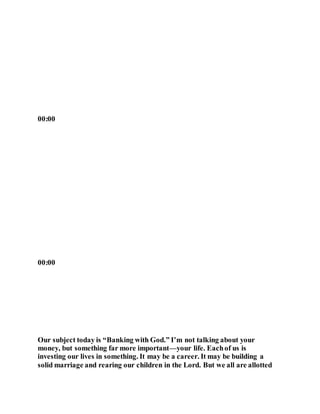 00:00
00:00
Our subject today is “Banking with God.” I’m not talking about your
money, but something far more important—your life. Eachof us is
investing our lives in something. It may be a career. It may be building a
solid marriage and rearing our children in the Lord. But we all are allotted
 