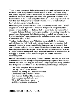 Young people, you cannotdo better than early in life entrust your future with
the Lord Jesus. Manychildren at home appear to be very excellent. Many
lads, before they leave their father’s house, are amiable and commendable in
character. But this is a rough world–and it soonspoils the Graces thathave
been nurtured in the conservatoryof the home. Goodboys very often turn out
very bad men. And girls who were so lovely and pure at home have been
known to become very wickedwomen.
O children, your characters will be safe if you trust them with Jesus!I do not
say you will be rich if you trust Christ, nor that you will prosper after the
manner of men. But I do saythat you shall be happy in the bestsense of that
word, and that your holiness shall be preservedthrough trusting yourself with
Jesus. I pray that you may be led to desire this, especiallyany of you who are
leaving your father’s house, or are setting up in business on your own account.
Commit yourselves to God!
This first Sunday of a new year. What time more suitable for beginning
aright? O may the Holy Spirit softly whisper in your ears reasons that shall
persuade you to give yourselves to Christ! I sayagain, my testimony is that
you cannotdo a wiseror a better thing. Oh, the happiness my soul has known
in resting on my Lord! I wish you knew it. I would not ceaseto be a Christian
if I might be made a king or an angel. No charactercanbe to me so suitable or
so happy as that of a humble dependant upon the faithful love of my
redeeming Lord.
O come and trust Him, dear young Friends! You older ones–do you need that
I should speak to you, when you are getting so near your grave? You are now
out of Christ–how soonmay you be in Hell? You younger ones, I say, embrace
this flying hour and let this be the day of which you shall sing in after years –
“It is done! The greattransaction’s done!
I am my Lord’s, and He is mine–
He drew me, and by His Grace I followedon,
Charmed to confess the voice Divine.
High Heaven, that heard the solemn vow,
That vow renewedshall daily hear–
Till in life’s latesthour I bow,
And bless in death a bond so dear.”
BIBLEHUB RESOURCES
 