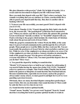 His glory blameless with greatjoy” (Jude 24). In light of eternity, it is a
secure and wise investment to deposit your life with Jesus Christ.
Have you made that deposit with your life? That’s where you begin. You
commit everything that you are and have to Christ, convincedthat He is
able to guard your deposituntil that day. But, there is another side to
banking with God.
2. To invest your life successfully, you must guard Christ’s deposit with
you (1:13-14).
Paul exhorts Timothy (1:14), “Guard, through the Holy Spirit who dwells
in us, the treasure [lit., “the gooddeposit”]which has been entrusted to
you.” When you entrust your life to Jesus Christ, He entrusts His good(the
Greek word means “morally excellent,” or “beautiful”) deposit with you.
Paul is referring to the gospel, which includes the whole body of Christian
truth about the person and work of Jesus Christ.
While the gospelis containedin the written Word, the Bible, at the same
time it is preserved and communicated in and through the lives of God’s
people. Many people never read the Bible, but they read your life. You are
to personify the goodnews of Jesus Christin what you believe and how you
live. While in verse 12 the emphasis is on whom you believe, in verses 13 &
14 the emphasis is on what you believe. Satanis relentless in attacking the
truth of the gospel, because“itis the power of God for salvation to
everyone who believes” (Rom. 1:16). You must guard that deposit. How do
you do that? Three ways:
A. You guard the depositby holding to sound doctrine.
“Retain” (1:13) means to have or hold in one’s charge for safekeeping. It
was used of Judas having the money-box (John 12:6; 13:29). “Standard”
refers to a pattern or example. Thus Paul is telling Timothy that he must
hold to the pattern or blueprint of sound doctrine that Paul had laid out.
Becausesounddoctrine, especiallyon core issues, suchas the gospel, is
always under enemy attack, we must guard it and fight for it as if we were
guarding a precious treasure.
Obviously, there are many doctrinal disputes among those professing to
know Christ. How do you determine what sound doctrine is? More could
be said, but there are two clues in our text:
(1). Sound doctrine leads to spiritual health.
“Sound” means “healthy” (we getour word “hygienic” from it). Sound
doctrine is teaching that leads to genuine spiritual health. It results in
 