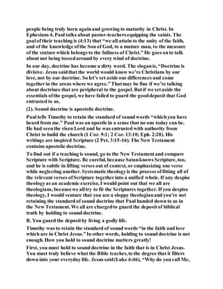 people being truly born againand growing to maturity in Christ. In
Ephesians 4, Paul talks about pastor-teachersequipping the saints. The
goalof their teaching is (4:13) that “we all attain to the unity of the faith,
and of the knowledge ofthe Son of God, to a mature man, to the measure
of the stature which belongs to the fullness of Christ.” He goes onto talk
about not being tossedaround by every wind of doctrine.
In our day, doctrine has become a dirty word. The sloganis, “Doctrine is
divisive. Jesus saidthat the world would know we’re Christians by our
love, not by our doctrine. So let’s set aside our differences and come
togetherin the areas where we agree.”Thatmay be fine if we’re talking
about doctrines that are peripheral to the gospel. Butif we setaside the
essentials ofthe gospel, we have failed to guard the gooddeposit that God
entrusted to us.
(2). Sound doctrine is apostolic doctrine.
Paul tells Timothy to retain the standard of sound words “whichyou have
heard from me.” Paul was an apostle in a sense that no one today can be.
He had seenthe risen Lord and he was entrusted with authority from
Christ to build the church (1 Cor. 9:1; 2 Cor. 13:10; Eph. 2:20). His
writings are inspired Scripture (2 Pet. 3:15-16). The New Testament
contains apostolic doctrine.
To find out if a teaching is sound, go to the New Testamentand compare
Scripture with Scripture. Be careful, because Satanknows Scripture, too,
and he is subtle in lifting verses out of context, or emphasizing one verse
while neglecting another. Systematic theologyis the process offitting all of
the relevant verses ofScripture togetherinto a unified whole. If any despise
theologyas an academic exercise, I would point out that we all are
theologians, becausewe alltry to fit the Scriptures together. If you despise
theology, I would venture that you are a sloppy theologianand you’re not
retaining the standard of sound doctrine that Paul handed down to us in
the New Testament. We all are chargedto guard the depositof biblical
truth by holding to sound doctrine.
B. You guard the depositby living a godly life.
Timothy was to retain the standard of sound words “in the faith and love
which are in Christ Jesus.”In other words, holding to sound doctrine is not
enough. How you hold to sound doctrine matters greatly!
First, you must hold to sound doctrine in the faith that is in Christ Jesus.
You must truly believe what the Bible teaches,to the degree that it filters
down into your everyday life. Jesus said(Luke 6:46), “Why do you call Me,
 