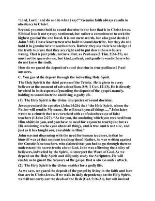 ‘Lord, Lord,’ and do not do what I say?” Genuine faith always results in
obedience to Christ.
Second, you must hold to sound doctrine in the love that is in Christ Jesus.
Biblical love is not syrupy sentiment, but rather a commitment to seek the
highest goodof the one loved. It is not mere words, but also gooddeeds (1
John 3:18). I have known men who hold to sound doctrine, but they do not
hold it in genuine love towards others. Rather, they use their knowledge of
the truth to prove that they are right and to put down those who are
wrong. That is just pride, not love. But, as Paul says (2 Tim. 2:24-25), we
must not be quarrelsome, but kind, patient, and gentle towards those who
do not know the truth.
How do we guard the deposit of sound doctrine in true godliness? Paul
answers,
C. You guard the depositthrough the indwelling Holy Spirit.
The Holy Spirit is the third person of the Trinity. He is given to every
believer at the moment of salvation(Rom. 8:9; 1 Cor. 12:13). He is directly
involved in both aspects ofguarding the deposit of the gospel, namely,
holding to sound doctrine and living a godly life.
(1). The Holy Spirit is the divine interpreter of sound doctrine.
Jesus promised the apostles (John14:26) that “the Holy Spirit, whom the
Father will send in My name, He will teach you all things….” John later
wrote to a church that was wrackedwith confusionbecause of false
teachers (1 John 2:27), “As for you, the anointing which you receivedfrom
Him abides in you, and you have no need for anyone to teachyou; but as
His anointing teaches you about all things, and is true and is not a lie, and
just as it has taught you, you abide in Him.”
John was not dispensing with the need for human teachers, in that he
himself was at that moment teaching them! Rather, he was writing against
the Gnostic false teachers,who claimed that you had to go through them to
understand the secrettruths about God. John was affirming the ability of
believers, indwelled by the Spirit, to interpret the Word of God. As we
depend on the Holy Spirit and diligently study the Scriptures, He will
enable us to guard the treasure of the gospelthat is always under attack.
(2). The Holy Spirit is the divine enabler for a godly life.
As we saw, we guard the depositof the gospelby living in the faith and love
that are in Christ Jesus. If we walk in daily dependence on the Holy Spirit,
we will not carry out the deeds of the flesh (Gal. 5:16-21), but will instead
 