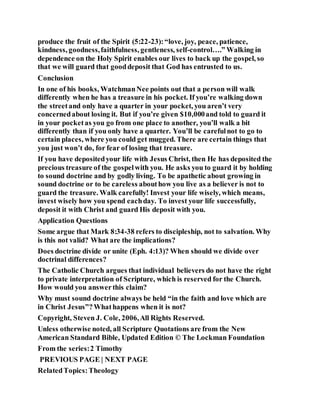 produce the fruit of the Spirit (5:22-23):“love, joy, peace, patience,
kindness, goodness,faithfulness, gentleness, self-control….” Walking in
dependence on the Holy Spirit enables our lives to back up the gospel, so
that we will guard that gooddeposit that God has entrusted to us.
Conclusion
In one of his books, WatchmanNee points out that a person will walk
differently when he has a treasure in his pocket. If you’re walking down
the streetand only have a quarter in your pocket, you aren’t very
concernedabout losing it. But if you’re given $10,000and told to guard it
in your pocketas you go from one place to another, you’ll walk a bit
differently than if you only have a quarter. You’ll be carefulnot to go to
certain places, where you could get mugged. There are certain things that
you just won’t do, for fear of losing that treasure.
If you have depositedyour life with Jesus Christ, then He has deposited the
precious treasure of the gospelwith you. He asks you to guard it by holding
to sound doctrine and by godly living. To be apathetic about growing in
sound doctrine or to be careless abouthow you live as a believer is not to
guard the treasure. Walk carefully! Invest your life wisely, which means,
invest wisely how you spend eachday. To invest your life successfully,
deposit it with Christ and guard His deposit with you.
Application Questions
Some argue that Mark 8:34-38 refers to discipleship, not to salvation. Why
is this not valid? What are the implications?
Does doctrine divide or unite (Eph. 4:13)? When should we divide over
doctrinal differences?
The Catholic Church argues that individual believers do not have the right
to private interpretation of Scripture, which is reserved for the Church.
How would you answerthis claim?
Why must sound doctrine always be held “in the faith and love which are
in Christ Jesus”?Whathappens when it is not?
Copyright, Steven J. Cole, 2006,All Rights Reserved.
Unless otherwise noted, all Scripture Quotations are from the New
American Standard Bible, Updated Edition © The Lockman Foundation
From the series:2 Timothy
PREVIOUS PAGE | NEXT PAGE
RelatedTopics:Theology
 