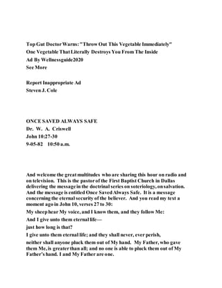 Top Gut DoctorWarns:"Throw Out This Vegetable Immediately"
One Vegetable ThatLiterally Destroys You From The Inside
Ad By Wellnessguide2020
See More
Report Inappropriate Ad
Steven J. Cole
ONCE SAVED ALWAYS SAFE
Dr. W. A. Criswell
John 10:27-30
9-05-82 10:50 a.m.
And welcome the greatmultitudes who are sharing this hour on radio and
on television. This is the pastorof the First Baptist Church in Dallas
delivering the messagein the doctrinal series on soteriology, onsalvation.
And the message is entitled Once SavedAlways Safe. It is a message
concerning the eternal security of the believer. And you read my text a
moment ago in John 10, verses 27 to 30:
My sheephear My voice, and I know them, and they follow Me:
And I give unto them eternallife—
just how long is that?
I give unto them eternal life; and they shall never, ever perish,
neither shall anyone pluck them out of My hand. My Father, who gave
them Me, is greaterthan all; and no one is able to pluck them out of My
Father’s hand. I and My Father are one.
 