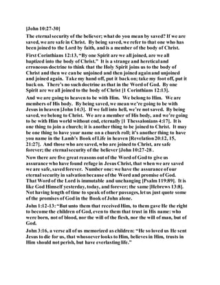 [John 10:27-30]
The eternalsecurity of the believer; what do you mean by saved? If we are
saved, we are safe in Christ. By being saved, we refer to that one who has
been joined to the Lord by faith, and is a member of the body of Christ.
First Corinthians 12:13, “By one Spirit are we all joined, are we all
baptized into the body of Christ.” It is a strange and hereticaland
erroneous doctrine to think that the Holy Spirit joins us to the body of
Christ and then we canbe unjoined and then joined againand unjoined
and joined again. Take my hand off, put it back on; take my foot off, put it
back on. There’s no such doctrine as that in the Word of God. By one
Spirit are we all joined to the body of Christ [1 Corinthians 12:13].
And we are going to heaven to be with Him. We belong to Him. We are
members of His body. By being saved, we mean we’re going to be with
Jesus in heaven [John 14:3]. If we fall into hell, we’re not saved. By being
saved, we belong to Christ. We are a member of His body, and we’re going
to be with Him world without end, eternally [1 Thessalonians 4:17]. It is
one thing to join a church; it is another thing to be joined to Christ. It may
be one thing to have your name on a church roll; it’s another thing to have
you name in the Lamb’s Book ofLife in heaven [Revelation20:12, 15,
21:27]. And those who are saved, who are joined to Christ, are safe
forever; the eternalsecurity of the believer [John 10:27-28 .
Now there are five great reasons outof the Word of God to give us
assurance who have found refuge in Jesus Christ, that when we are saved
we are safe, savedforever. Number one: we have the assurance ofour
eternal security in salvationbecause ofthe Word and promise of God.
That Word of the Lord is immutable and unchanging [Psalm 119:89]. It is
like God Himself yesterday, today, and forever; the same [Hebrews 13:8].
Not having length of time to speak of other passages, letus just quote some
of the promises of God in the Book ofJohn alone.
John 1:12-13:“But unto them that receivedHim, to them gave He the right
to become the children of God, even to them that trust in His name: who
were born, not of blood, nor the will of the flesh, nor the will of man, but of
God.
John 3:16, a verse all of us memorized as children: “He so loved us He sent
Jesus to die for us, that whosoeverlooks to Him, believes in Him, trusts in
Him should not perish, but have everlasting life.”
 