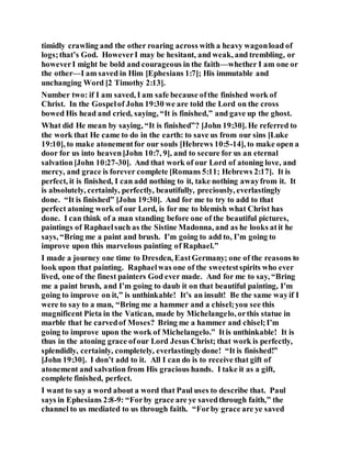 timidly crawling and the other roaring across with a heavy wagonload of
logs;that’s God. HoweverI may be hesitant, and weak, and trembling, or
howeverI might be bold and courageous in the faith—whether I am one or
the other—I am saved in Him [Ephesians 1:7]; His immutable and
unchanging Word [2 Timothy 2:13].
Number two: if I am saved, I am safe because ofthe finished work of
Christ. In the Gospelof John 19:30 we are told the Lord on the cross
bowed His head and cried, saying, “It is finished,” and gave up the ghost.
What did He mean by saying, “It is finished”? [John 19:30]. He referred to
the work that He came to do in the earth: to save us from our sins [Luke
19:10], to make atonementfor our souls [Hebrews 10:5-14], to make open a
door for us into heaven[John 10:7, 9], and to secure for us an eternal
salvation[John 10:27-30]. And that work of our Lord of atoning love, and
mercy, and grace is forever complete [Romans 5:11; Hebrews 2:17]. It is
perfect, it is finished, I can add nothing to it, take nothing awayfrom it. It
is absolutely, certainly, perfectly, beautifully, preciously, everlastingly
done. “It is finished” [John 19:30]. And for me to try to add to that
perfect atoning work of our Lord, is for me to blemish what Christ has
done. I can think of a man standing before one of the beautiful pictures,
paintings of Raphaelsuch as the Sistine Madonna, and as he looks atit he
says, “Bring me a paint and brush. I’m going to add to, I’m going to
improve upon this marvelous painting of Raphael.”
I made a journey one time to Dresden, EastGermany; one of the reasons to
look upon that painting. Raphaelwas one of the sweetestspirits who ever
lived, one of the finest painters God ever made. And for me to say, “Bring
me a paint brush, and I’m going to daub it on that beautiful painting, I’m
going to improve on it,” is unthinkable! It’s an insult! Be the same wayif I
were to say to a man, “Bring me a hammer and a chisel;you see this
magnificent Pieta in the Vatican, made by Michelangelo, orthis statue in
marble that he carvedof Moses? Bring me a hammer and chisel;I’m
going to improve upon the work of Michelangelo.” Itis unthinkable! It is
thus in the atoning grace ofour Lord Jesus Christ; that work is perfectly,
splendidly, certainly, completely, everlastinglydone! “It is finished!”
[John 19:30]. I don’t add to it. All I can do is to receive that gift of
atonement and salvation from His gracious hands. I take it as a gift,
complete finished, perfect.
I want to say a word about a word that Paul uses to describe that. Paul
says in Ephesians 2:8-9: “Forby grace are ye savedthrough faith,” the
channel to us mediated to us through faith. “Forby grace are ye saved
 