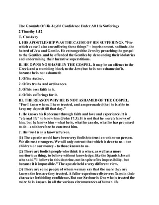 The Grounds Of His Joyful Confidence Under All His Sufferings
2 Timothy 1:12
T. Croskery
I. HIS APOSTLESHIP WAS THE CAUSE OF HIS SUFFERINGS. "For
which cause I also am suffering these things" - imprisonment, solitude, the
hatred of Jew and Gentile. He estrangedthe Jews by preaching the gospel
to the Gentiles, and he offended the Gentiles by denouncing their idolatries
and undermining their lucrative superstitions.
II. HE OWNS NO SHAME IN THE GOSPEL. It may be an offence to the
Greek and a stumbling block to the Jew;but he is not ashamedof it,
because he is not ashamed:
1. Of its Author.
2. Of its truths and ordinances.
3. Of his ownfaith in it.
4. Of his sufferings for it.
III. THE REASON WHY HE IS NOT ASHAMED OF THE GOSPEL.
"ForI know whom. I have trusted, and am persuaded that he is able to
keepmy deposittill that day."
1. He knows his Redeemerthrough faith and love and experience. It is
"eternallife" to know him (John 17:3). It is not that he merely knows of
him, but he knows him - what he is, what he can do, what he has promised
to do - and therefore he can trust him.
2. His trust is in a knownPerson.
(1) The apostle would have been very foolish to trust an unknown person.
We distrust strangers. We will only entrust that which is dear to us - our
children or our money - to those known to us.
(2) There are foolish people who think it a wiser, as well as a more
meritorious thing, to believe without knowledge;like the Spanish Jesuit
who said, "I believe in this doctrine, not in spite of its impossibility, but
because it is impossible." The apostle held a very different view.
(3) There are some people of whom we may say that the mere they are
known the less are they trusted. A fuller experience discovers flaws in their
characterforbidding confidence. But our Saviour is One who is trusted the
more he is known, in all the various circumstances ofhuman life.
 