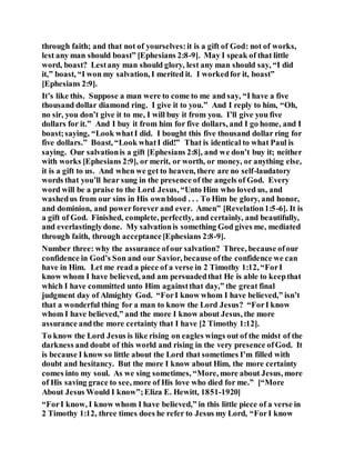 through faith; and that not of yourselves:it is a gift of God: not of works,
lest any man should boast” [Ephesians 2:8-9]. May I speak of that little
word, boast? Lestany man should glory, lest any man should say, “I did
it,” boast, “I won my salvation, I merited it. I workedfor it, boast”
[Ephesians 2:9].
It’s like this. Suppose a man were to come to me and say, “I have a five
thousand dollar diamond ring. I give it to you.” And I reply to him, “Oh,
no sir, you don’t give it to me, I will buy it from you. I’ll give you five
dollars for it.” And I buy it from him for five dollars, and I go home, and I
boast;saying, “Look whatI did. I bought this five thousand dollar ring for
five dollars.” Boast, “Look whatI did!” That is identical to what Paul is
saying. Our salvationis a gift [Ephesians 2:8], and we don’t buy it; neither
with works [Ephesians 2:9], or merit, or worth, or money, or anything else,
it is a gift to us. And when we get to heaven, there are no self-laudatory
words that you’ll hear sung in the presence of the angels of God. Every
word will be a praise to the Lord Jesus, “Unto Him who loved us, and
washedus from our sins in His ownblood . . . To Him be glory, and honor,
and dominion, and powerforever and ever. Amen” [Revelation1:5-6]. It is
a gift of God. Finished, complete, perfectly, and certainly, and beautifully,
and everlastinglydone. My salvationis something God gives me, mediated
through faith, through acceptance[Ephesians 2:8-9].
Number three: why the assurance ofour salvation? Three, because ofour
confidence in God’s Son and our Savior, because ofthe confidence we can
have in Him. Let me read a piece of a verse in 2 Timothy 1:12, “ForI
know whom I have believed, and am persuadedthat He is able to keepthat
which I have committed unto Him againstthat day,” the great final
judgment day of Almighty God. “ForI know whom I have believed,” isn’t
that a wonderful thing for a man to know the Lord Jesus? “ForI know
whom I have believed,” and the more I know about Jesus, the more
assurance andthe more certainty that I have [2 Timothy 1:12].
To know the Lord Jesus is like rising on eagles wings out of the midst of the
darkness and doubt of this world and rising in the very presence ofGod. It
is because I know so little about the Lord that sometimes I’m filled with
doubt and hesitancy. But the more I know about Him, the more certainty
comes into my soul. As we sing sometimes, “More, more about Jesus, more
of His saving grace to see, more of His love who died for me.” [“More
About Jesus Would I know”;Eliza E. Hewitt, 1851-1920]
“ForI know, I know whom I have believed,” in this little piece of a verse in
2 Timothy 1:12, three times does he refer to Jesus my Lord, “ForI know
 