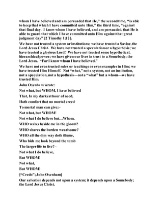 whom I have believed and am persuadedthat He,” the secondtime, “is able
to keepthat which I have committed unto Him,” the third time, “against
that final day. I know whom I have believed, and am persuaded, that He is
able to guard that which I have committed unto Him againstthat great
judgment day” [2 Timothy 1:12].
We have not trusted a system or institutions; we have trusted a Savior, the
Lord Jesus Christ. We have not trusted a speculationor a hypothesis; we
have trusted a glorious Lord! We have not trusted some hypothetical,
hierarchicalpower; we have given our lives in trust to a Somebody; the
Lord Jesus. “ForI know whom I have believed.”
We have not even trusted rules or teachings or even examples in Him; we
have trusted Him Himself. Not “what,” not a system, not an institution,
not a speculation, not a hypothesis—nota “what” but a whom—we have
trusted Him.
John Oxenham wrote:
Not what, but WHOM, I have believed
That, In my darkesthour of need,
Hath comfort that no mortal creed
To mortal man can give;–
Not what, but WHOM!
Not what I do believe but…Whom.
WHO walks beside me in the gloom?
WHO shares the burden wearisome?
WHO all the dim way doth illume,
Who bids me look beyond the tomb
The largerlife to live?–
Not what I do believe,
But WHOM!
Not what,
But WHOM!
[“Credo”;John Oxenham]
Our salvationdepends not upon a system; it depends upon a Somebody;
the Lord Jesus Christ.
 