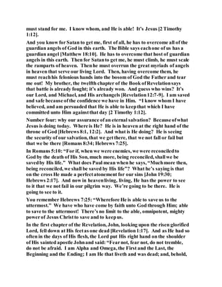 must stand for me. I know whom, and He is able! It’s Jesus [2 Timothy
1:12].
And you know for Satan to get me, first of all, he has to overcome all of the
guardian angels of God in this earth. The Bible says eachone of us has a
guardian angel [Matthew 18:10]. He has to overcome that host of guardian
angels in this earth. Then for Satanto get me, he must climb, he must scale
the ramparts of heaven. Thenhe must overrun the great myriads of angels
in heaven that serve our living Lord. Then, having overcome them, he
must reachhis felonious hands into the bosom of God the Father and tear
me out! My brother, the twelfth chapter of the Book ofRevelationsays
that battle is already fought; it’s already won. And guess who wins? It’s
our Lord, and Michael, and His archangels [Revelation12:7-9]. I am saved
and safe because ofthe confidence we have in Him. “I know whom I have
believed, and am persuaded that He is able to keepthat which I have
committed unto Him againstthat day [2 Timothy 1:12].
Number four: why our assurance ofan eternal salvation? Becauseofwhat
Jesus is doing today. Where is He? He is in heaven at the right hand of the
throne of God [Hebrews 8:1, 12:2]. And what is He doing? He is seeing
the security of our salvation, that we getthere, that we not fall or fail but
that we be there [Romans 8:34; Hebrews 7:25].
In Romans 5:10: “For if, when we were enemies, we were reconciledto
God by the death of His Son, much more, being reconciled, shallwe be
savedby His life.” What does Paul mean when he says, “Muchmore then,
being reconciled, we shall be saved by His life”? What he’s saying is that
on the cross He made a perfectatonement for our sins [John 19:30;
Hebrews 2:17]. And now in heavenliving, living, He has the power to see
to it that we not fail in our pilgrim way. We’re going to be there. He is
going to see to it.
You remember Hebrews 7:25: “Wherefore He is able to save us to the
uttermost.” We have who have come by faith unto God through Him; able
to save to the uttermost! There’s no limit to the able, omnipotent, mighty
powerof Jesus Christto save and to keepus.
In the first chapter of the Revelation, John, looking upon the risen glorified
Lord, fell down at His feetas one dead [Revelation1:17]. And as He had so
often in the days of His flesh, the Lord put His right hand on the shoulder
of His sainted apostle Johnand said: “Fearnot, fear not, do not tremble,
do not be afraid. I am Alpha and Omega, the First and the Last, the
Beginning and the Ending; I am He that liveth and was dead; and, behold,
 