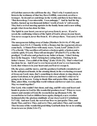 of God that answers the callfrom the sky. That’s why I wanted you to
listen to the testimony of that boy Dave Griffith, converted, savedas a
teenager. In sin and sex and drugs in the world, and then to hear him say,
“But down deep, I was miserable. I was unhappy.” And he had his big
bonfire, burned up ten thousand dollars’worth of rock ‘n’ roll records.
They had a revival meeting upstairs in the family home and is now telling
people what Jesus has done for him.
The Spirit in your heart, you never get awayfrom it, never. If you’re
saved, the confirming witness of the Spirit of God is always in your heart.
You never escape it, never flee from it. It’s always there. You carry it with
you.
The unregenerate falling awayof Judas [Matthew 26:14-16, 47-50], and
Ananias [Acts 5:1-5; 2 Timothy 4:10]; a Demas;but the regenerate always
come back. A Simon Peterwith many tears, “Lord, Lord” [John 21:15-
17]; a David, “The sacrifices ofGodare a broken spirit: a broken and a
contrite spirit, O Lord, Thou will not despise” [Psalm51:17]; or like the
prodigal, “I will arise and go back to my father at home. I don’t belong
here in the hog pen. I don’t belong here eating husks. I belong in my
father’s house. I’m a child of the King” [Luke 15:16-21]. That’s whatGod
has done for us. And if you’ve ever been saved, if you’ve ever known the
Lord, that witness is in your heart and you’ll never escape it.
Oh, the grace, andthe mercy, and the goodness Godhath extended to us!
In the nail-pierced hands, in the atoning blood, in the everlasting covenant
of Jesus our Lord; man, that’s something to shout about, to sing about, to
praise God about, to be glad in forever and ever, and that’s what we’re
going to do in heaven. Going to thank Him and praise Him, sing about
Him, adore Him, worship Him world without end forever and ever, amen.
May we stand together?
Our Lord, who couldn’t but shout, and sing, and lift voice and heart and
hands in praise to God for His wonderful goodness to us? When we were
sinners and enemies of God, He reconciledus up [Romans 5:10]. He
reconciledus to God as children born again, changed, a new creation
fashionedafter the glorious similitude of our risen Lord [2 Corinthians
5:17-18]. And now Lord, the restof our lives we just praise Thee, and
thank Thee, and love Thee, and serve Thee, and adore Thee, and worship
Thee because ofthe wonderful good thing God hath done for us in sending
Jesus to save us [John 3:16-17].
 