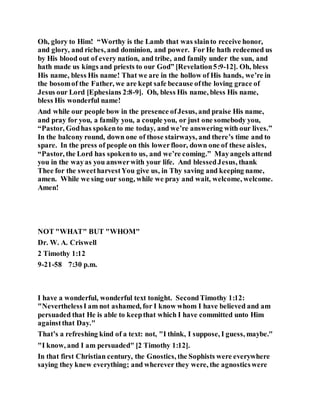 Oh, glory to Him! “Worthy is the Lamb that was slainto receive honor,
and glory, and riches, and dominion, and power. For He hath redeemed us
by His blood out of every nation, and tribe, and family under the sun, and
hath made us kings and priests to our God” [Revelation5:9-12]. Oh, bless
His name, bless His name! That we are in the hollow of His hands, we’re in
the bosomof the Father, we are kept safe because ofthe loving grace of
Jesus our Lord [Ephesians 2:8-9]. Oh, bless His name, bless His name,
bless His wonderful name!
And while our people bow in the presence ofJesus, and praise His name,
and pray for you, a family you, a couple you, or just one somebody you,
“Pastor, Godhas spokento me today, and we’re answering with our lives.”
In the balcony round, down one of those stairways, and there’s time and to
spare. In the press of people on this lowerfloor, down one of these aisles,
“Pastor, the Lord has spokento us, and we’re coming.” Mayangels attend
you in the wayas you answerwith your life. And blessedJesus, thank
Thee for the sweetharvestYou give us, in Thy saving and keeping name,
amen. While we sing our song, while we pray and wait, welcome, welcome.
Amen!
NOT "WHAT" BUT "WHOM"
Dr. W. A. Criswell
2 Timothy 1:12
9-21-58 7:30 p.m.
I have a wonderful, wonderful text tonight. SecondTimothy 1:12:
"NeverthelessI am not ashamed, for I know whom I have believed and am
persuaded that He is able to keepthat which I have committed unto Him
againstthat Day."
That’s a refreshing kind of a text: not, "I think, I suppose, I guess, maybe."
"I know, and I am persuaded" [2 Timothy 1:12].
In that first Christian century, the Gnostics, the Sophists were everywhere
saying they knew everything; and wherever they were, the agnosticswere
 