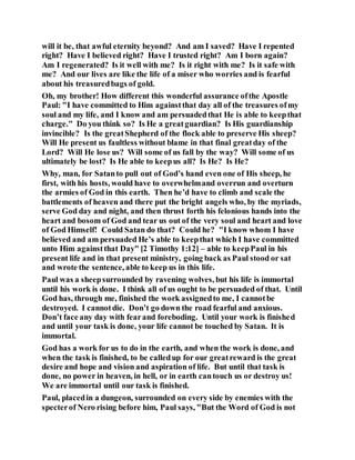 will it be, that awful eternity beyond? And am I saved? Have I repented
right? Have I believed right? Have I trusted right? Am I born again?
Am I regenerated? Is it well with me? Is it right with me? Is it safe with
me? And our lives are like the life of a miser who worries and is fearful
about his treasuredbags of gold.
Oh, my brother! How different this wonderful assurance ofthe Apostle
Paul: "I have committed to Him againstthat day all of the treasures ofmy
soul and my life, and I know and am persuadedthat He is able to keepthat
charge." Do you think so? Is He a greatguardian? Is His guardianship
invincible? Is the greatShepherd of the flock able to preserve His sheep?
Will He present us faultless without blame in that final greatday of the
Lord? Will He lose us? Will some of us fall by the way? Will some of us
ultimately be lost? Is He able to keepus all? Is He? Is He?
Why, man, for Satanto pull out of God’s hand even one of His sheep, he
first, with his hosts, would have to overwhelmand overrun and overturn
the armies of God in this earth. Then he’d have to climb and scale the
battlements of heaven and there put the bright angels who, by the myriads,
serve God day and night, and then thrust forth his felonious hands into the
heart and bosom of God and tear us out of the very soul and heart and love
of God Himself! Could Satan do that? Could he? "I know whom I have
believed and am persuaded He’s able to keepthat which I have committed
unto Him againstthat Day" [2 Timothy 1:12] – able to keepPaul in his
present life and in that present ministry, going back as Paul stood or sat
and wrote the sentence, able to keep us in this life.
Paul was a sheepsurrounded by ravening wolves, but his life is immortal
until his work is done. I think all of us ought to be persuaded of that. Until
God has, through me, finished the work assignedto me, I cannotbe
destroyed. I cannotdie. Don’t go down the road fearful and anxious.
Don’t face any day with fearand foreboding. Until your work is finished
and until your task is done, your life cannot be touched by Satan. It is
immortal.
God has a work for us to do in the earth, and when the work is done, and
when the task is finished, to be calledup for our greatreward is the great
desire and hope and vision and aspiration of life. But until that task is
done, no power in heaven, in hell, or in earth cantouch us or destroy us!
We are immortal until our task is finished.
Paul, placedin a dungeon, surrounded on every side by enemies with the
specterof Nero rising before him, Paul says, "But the Word of God is not
 