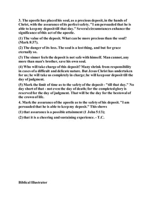 3. The apostle has placedhis soul, as a precious deposit, in the hands of
Christ, with the assurance ofits perfectsafety. "I am persuaded that he is
able to keepmy deposittill that day." Severalcircumstances enhance the
significance ofthis act of the apostle.
(1) The value of the deposit. What can be more precious than the soul?
(Mark 8:37).
(2) The danger of its loss. The soul is a lostthing, and but for grace
eternally so.
(3) The sinner feels the deposit is not safe with himself. Man cannot, any
more than man's brother, save his own soul.
(4) Who will take charge of this deposit? Many shrink from responsibility
in cases ofa difficult and delicate nature. But Jesus Christ has undertaken
for us; he will take us completely in charge;he will keepour deposit till the
day of judgment.
(5) Mark the limit of time as to the safetyof the deposit - "till that day." No
day short of that - not even the day of death; for the completedglory is
reservedfor the day of judgment. That will be the day for the bestowalof
the crownof life.
4. Mark the assuranceofthe apostle as to the safetyof his deposit. "I am
persuaded that he is able to keepmy deposit." This shows
(1) that assurance is a possible attainment (1 John 5:13);
(2) that it is a cheering and sustaining experience. - T.C.
Biblical Illustrator
 