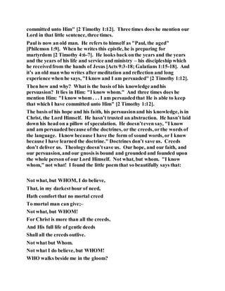 committed unto Him" [2 Timothy 1:12]. Three times does he mention our
Lord in that little sentence, three times.
Paul is now an old man. He refers to himself as "Paul, the aged"
[Philemon 1:9]. When he writes this epistle, he is preparing for
martyrdom [2 Timothy 4:6-7]. He looks back onthe years and the years
and the years of his life and service and ministry – his discipleship which
he receivedfrom the hands of Jesus [Acts 9:3-18; Galatians 1:15-18]. And
it’s an old man who writes after meditation and reflection and long
experience when he says, "I know and I am persuaded" [2 Timothy 1:12].
Then how and why? What is the basis of his knowledge andhis
persuasion? It lies in Him: "I know whom." And three times does he
mention Him: "I know whom . . . I am persuadedthat He is able to keep
that which I have committed unto Him" [2 Timothy 1:12].
The basis of his hope and his faith, his persuasionand his knowledge, is in
Christ, the Lord Himself. He hasn’t trusted an abstraction. He hasn’t laid
down his head on a pillow of speculation. He doesn’teven say, "I know
and am persuaded because ofthe doctrines, or the creeds, orthe words of
the language. Iknow because I have the form of sound words, or I know
because I have learned the doctrine." Doctrines don’t save us. Creeds
don’t deliver us. Theologydoesn’tsave us. Our hope, and our faith, and
our persuasion, and our gnosis is bound and grounded and founded upon
the whole person of our Lord Himself. Not what, but whom. "I know
whom," not what! I found the little poem that so beautifully says that:
Not what, but WHOM, I do believe,
That, in my darkesthour of need,
Hath comfort that no mortal creed
To mortal man can give;–
Not what, but WHOM!
For Christ is more than all the creeds,
And His full life of gentle deeds
Shall all the creeds outlive.
Not what but Whom.
Not what I do believe, but WHOM!
WHO walks beside me in the gloom?
 