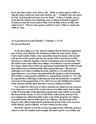back, into these aisles, from side to side. While we make appeal, while we
sing the song, would you come and stand by me? "Tonight, I give my heart
to God. In tokenthereof, I give you my hand." Is there a family, you, to
come into the church, one somebody, you, to whom God makes appeal?
Would you take the Lord, look to Him, trust in Him, believe in Him and
make it now? "Here I come, pastor, and here I am," while we stand and
while we sing.
An Expositionof SecondTimothy: 2 Timothy 1: 12-18
By Edward Dennett
In the preceding verse the Apostle explains that he had been appointed
(not of man, as he informs the Galatians, neither by man, but by Jesus
Christ and God the Father, who raisedHim from the dead) as the herald
and apostle of the gospel;and now he speaks ofthe consequencesofhis
mission as to himself, togetherwith his sustainment and consolation:"For
the which cause I also suffer these things: nevertheless I am not ashamed;
for I know whom I have believed, and am persuaded that He is able to keep
that which I have committed unto Him againstthat day." His present
sufferings were those resulting from his captivity (v. 8), and from the
opposition now everywhere encounteredby the gospel, as also from being
desertedby so many professedbelievers, and perhaps teachers (v. 15). And
he regards these sufferings as flowing out from the position he occupiedin
reference to the gospel(chap. 2: 9) ; that is to say, the faithful prosecution
of his mission entailed upon him these sorrows andpersecutions.
Nor could it be otherwise at such a moment, nor indeed at any moment.
For wherevera servant of the Lord seeksto serve Him alone, and to cling
to His Word in spite of all opposition, againstthat man will be arrayed all
the forces ofthe enemy. It was so with Paul, so that (as he tells us in the
next chapter) he suffered trouble in the work of the gospelas an evildoer,
even unto bonds, therein following, if at a distance, the footsteps of his
Master, who suffered unto death, and that the death of the cross, because
of His fidelity, perfect fidelity, as God's witness on the earth.
But if the Apostle was in his service encompassedby suffering, he knew
where to turn for comfort and strength. On man's part it was trouble and
 