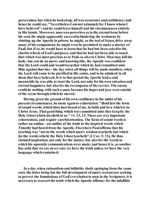 persecution, but when he lookedup, all was assurance andconfidence;and
hence he could say, "NeverthelessI am not ashamed;for I know whom I
have believed"; and he could leave himself and his circumstances entirely
in His hands. Moreover, man was powerless as to the eternal issue before
his soul. He might apparently succeedin hindering the testimony by
shutting up the Apostle in prison; he might, as the tool of Satan, drive away
many of his companions;he might even be permitted to make a martyr of
Paul; but if so, he would have to learn that he had but been yokedto the
chariot wheels of God's purposes, and that he had not been able to touch
that which was most precious as to Paul, so also to Christ. Man may kill the
body, but can do no more; and knowing this, the Apostle was confident
that the Lord could and would keepthat which he had committed unto
Him againstthat day - the day when all things will be made manifest, when
the Lord will come to be glorified in His saints, and to be admired in all
them that have believed. It is to that period the Apostle looks;and
meanwhile he was able to trust the Lord, not only for his own salvationand
eternal happiness, but also for the recompense of his service. The enemy
could do nothing with such a man, because his hopes and joys were outside
of the scene through which he moved.
Having given the ground of his own confidence in the midst of his
present circumstances, he turns againto exhortation. "Hold fast the form
of sound words, which thou hast heard of me, in faith and love which is in
Christ Jesus. Thatgoodthing which was committed unto thee keepby the
Holy Ghostwhich dwelleth in us." vv. 13, 14. These are very important
exhortations, and require carefulattention. The form of sound words is
rather an outline - an outline of the truth in the inspired words which
Timothy had heard from the Apostle. Elsewhere Paulaffirms that his
teaching was "not in the words which man's wisdom teacheth, but which
[in the words which] the Holy Ghostteacheth" (1 Cor. 2: 13). He thus
claimed inspiration, not only for the matter, but also for the words in
which his apostolic communications were made; and hence it is, as another
has said, that we are never sure we have the truth unless we have the very
language which contains it.
In a day when rationalism and infidelity (both springing from the same
root, the latter being but the full development of man's reason)are seeking
to pervert the foundations of God's revelation to man in the Scriptures, it is
necessaryto reassertthe truth which the Apostle affirms; for the infallible
 