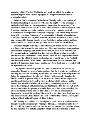 certainty of the Word of God is the only rock on which the soul can
securelyrepose amid the changing sea ofthe speculations ofman's
wandering mind.
It is for this reasonthat Paul exhorts Timothy to have an outline of
Scripture teaching in inspired words, that he might ever be prepared to
authoritatively instruct the enquirer, or to confute the adversary. The
difference betweenthis that Paul pressedon Timothy and creedlies in this:
Timothy's outline was to be in divine words, whereas the creeds of
Christendom are expressedin human language;and on this very account
they fail, even when "orthodox," to express the full truth of revelation.
Timothy's outline was inspired without any human admixture; the creeds
are composedby human minds, taking Scripture, as far as their authors
understood it, as the basis, and given in the words of man's wisdom.
Paul had taught Timothy, as already said, in divine words; and these
words were to be used by him in the way directed, forming a compendium
in scriptural language ofChristian doctrine, as there were but few New
Testamentscriptures at that time in existence. Timothy then was to have
and to hold fast the form of sound words; but if he was enjoined to do this,
the manner in which it was to be done is also given. It was to be "in faith
and love which is in Christ Jesus."Dissociateeventhe truth from Christ,
and it will become a dead thing; use it apart from faith and love, and it will
be a powerless weapon.
The Apostle therefore guards his "son" Timothy in his service by
reminding him of his need of using nothing but the truth in his conflicts, of
holding the truth in the living activities of his soul, and as flowing from and
being the expressionof the glory of Christ. Faith comes by hearing the
Word; but if it is produced by it, in its presentationof a God of grace in
and through the Lord Jesus Christ, it leads back to it, not only as the
foundation on which it is based, but also as containing the sources ofall
divine knowledge. Faith, moreover, in attaching itself to its object, Christ,
as revealedin the Scriptures, works by love, or rather, apprehending the
divine and infinite love unfolded in Christ; love also is immediately
begottenin the soul, for we love Him who first loved us. And faith and love
are necessarilyin Christ Jesus -- in Him, for He is the source, Object, and
sphere of both alike. (Compare 1 Tim. 1: 14.)
If Timothy was to hold fast the objective truth, there was also another
thing he was to keep;namely, "that goodthing . . . committed unto thee."
In verse 12 the Apostle had said that he was persuadedthat the One whom
he had believed was able to keepthat which he had committed to Him
 
