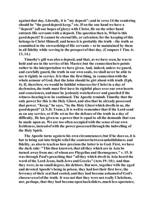 againstthat day. Literally, it is "my deposit";and in verse 14 the rendering
should be "the gooddeposit keep," etc. If on the one hand we have a
"deposit" (all our hopes of glory) with Christ, He on the other hand
entrusts His servants with a deposit. The question then is, What is this
gooddeposit? It cannot be eternal life, or salvation; for the keeping of this
belongs to Christ Himself, and hence it is probably the truth - the truth as
committed to the stewardshipof His servants -- to be maintained by them
in all fidelity while serving in the prospectof that day. (Compare 1 Tim. 6:
13, 14.)
Timothy's gift was also a deposit, and that, as we have seen, he was to
hold and use in the service of his Master;but the connectionhere points
rather to the interpretation we have given. And, indeed, unless we guard,
and carefully guard, the truth in our own souls, we shall never be able to
use it rightly in service. It is thus the first thing, in connectionwith the
whole armour of God, that the loins should be girt about with truth (Eph.
4). If, therefore, we would be faithful witnessesfor Christ in a day of
declension, the truth must first have its rightful place over our own hearts
and consciences, andmust be jealouslywatchedover and guarded if the
witness-bearing is to be continued. The Apostle reminds Timothy that the
only powerfor this is the Holy Ghost, and also that he already possessed
that power. "Keep," he says, "by the Holy Ghostwhich dwells in us, the
gooddeposit" (J.N.D. Trans.). It is wellto remember that if the Lord send
us on any service, or if He setus for the defence of the truth in a day of
difficulty, He has given us a powerthat is equal to all the demands that can
be made upon us. We are too often occupiedwith the sense of our own
feebleness, insteadofwith the powerpossessedthrough the indwelling of
the Holy Spirit.
The Apostle turns againto his own circumstances;but if he does so, it is
but to bring out into bright relief the contrastbetweenunfaithfulness and
fidelity, as also to teachus how precious the latter is to God. First, we have
the dark side: "This thou knowest, that all they which are in Asia be
turned awayfrom me; of whom are Phygellus and Hermogenes." v. 15. It
was through Paul's preaching that "allthey which dwelt in Asia heard the
word of the Lord Jesus, both Jews and Greeks"(Acts 19: 10); and thus
they were, in no small degree, his debtors. But now, togetherwith the aged
and devoted Apostle's being in prison, they had lost their first love; the
fervency of their zeal had cooled, and they had become ashamedof God's
chosenvesselofthe truth. It was not that they were not really Christians,
nor, perhaps, that they had become openbacksliders, much less apostates;
 