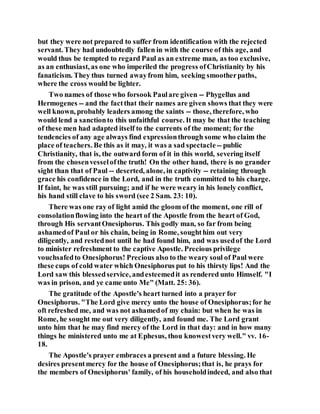 but they were not prepared to suffer from identification with the rejected
servant. They had undoubtedly fallen in with the course of this age, and
would thus be tempted to regard Paul as an extreme man, as too exclusive,
as an enthusiast, as one who imperiled the progress ofChristianity by his
fanaticism. They thus turned awayfrom him, seeking smootherpaths,
where the cross would be lighter.
Two names of those who forsook Paulare given -- Phygellus and
Hermogenes -- and the factthat their names are given shows that they were
well known, probably leaders among the saints -- those, therefore, who
would lend a sanctionto this unfaithful course. It may be that the teaching
of these men had adapted itself to the currents of the moment; for the
tendencies of any age always find expressionthrough some who claim the
place of teachers. Be this as it may, it was a sad spectacle-- public
Christianity, that is, the outward form of it in this world, severing itself
from the chosenvesselofthe truth! On the other hand, there is no grander
sight than that of Paul -- deserted, alone, in captivity -- retaining through
grace his confidence in the Lord, and in the truth committed to his charge.
If faint, he was still pursuing; and if he were weary in his lonely conflict,
his hand still clave to his sword (see 2 Sam. 23: 10).
There was one ray of light amid the gloom of the moment, one rill of
consolationflowing into the heart of the Apostle from the heart of God,
through His servantOnesiphorus. This godly man, so far from being
ashamedof Paul or his chain, being in Rome, soughthim out very
diligently, and restednot until he had found him, and was usedof the Lord
to minister refreshment to the captive Apostle. Precious privilege
vouchsafedto Onesiphorus! Precious also to the weary soul of Paul were
these cups of cold water which Onesiphorus put to his thirsty lips! And the
Lord saw this blessedservice, andesteemedit as rendered unto Himself. "I
was in prison, and ye came unto Me" (Matt. 25: 36).
The gratitude of the Apostle's heart turned into a prayer for
Onesiphorus. "The Lord give mercy unto the house of Onesiphorus;for he
oft refreshed me, and was not ashamedof my chain: but when he was in
Rome, he sought me out very diligently, and found me. The Lord grant
unto him that he may find mercy of the Lord in that day: and in how many
things he ministered unto me at Ephesus, thou knowestvery well." vv. 16-
18.
The Apostle's prayer embraces a present and a future blessing. He
desires presentmercy for the house of Onesiphorus;that is, he prays for
the members of Onesiphorus' family, of his householdindeed, and also that
 