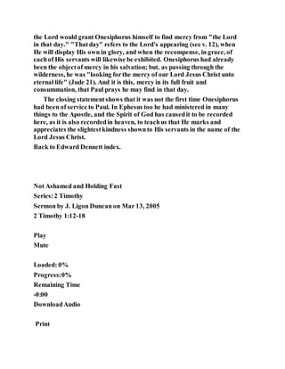 the Lord would grant Onesiphorus himself to find mercy from "the Lord
in that day." "Thatday" refers to the Lord's appearing (see v. 12), when
He will display His own in glory, and when the recompense, in grace, of
eachof His servants will likewise be exhibited. Onesiphorus had already
been the objectof mercy in his salvation; but, as passing through the
wilderness, he was "looking forthe mercy of our Lord Jesus Christ unto
eternal life" (Jude 21). And it is this, mercy in its full fruit and
consummation, that Paul prays he may find in that day.
The closing statementshows that it was not the first time Onesiphorus
had been of service to Paul. In Ephesus too he had ministered in many
things to the Apostle, and the Spirit of God has causedit to be recorded
here, as it is also recordedin heaven, to teachus that He marks and
appreciates the slightestkindness shownto His servants in the name of the
Lord Jesus Christ.
Back to Edward Dennett index.
Not Ashamed and Holding Fast
Series:2 Timothy
Sermon by J. Ligon Duncan on Mar 13, 2005
2 Timothy 1:12-18
Play
Mute
Loaded: 0%
Progress:0%
Remaining Time
-0:00
DownloadAudio
Print
 