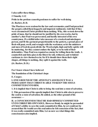 I also suffer these things.
2 Timothy 1:12
Pride in the profane causethgoodmen to suffer for well-doing
Jr. Barlow, D. D.
The Pharisees were zealousforthe law and ceremonies,and Paul preached
the gospel, calledthem beggarlyand impotent rudiments; told that if they
were circumcisedChrist profited them nothing. Why, this so took down the
pride of man, that he should not be justified by his own works, but by
another's, that Paul was persecuted, and hardly intreated of his own
countrymen. If a skilful tailor take measure of a crookedand misshapen
person, and fit the garment proportionable to the pattern, a proud piece of
flesh will pout, swell, and wrangle with the workmen; so let the ministers
and men of God do good, divide the Word aright, high and lofty spirits will
be muttering, for they cannot endure the light, or to be told of their
deformities. Thus Paul was reputed aa enemy for telling them the truth. A
counterfeit and false glass is the fittest for old, withered, and wrinkled
curtizans to view themselves in; for if it should show them their right
shapes, all things to nothing, they split it againstthe walls.
(Jr. Barlow, D. D.)
For I know whom I have believed
The foundation of the Christian's hope
E. Cooper.
I. ONE GROUND OF THE APOSTLE'S ASSURANCE WAS A
PERSUASION THAT CHRIST IS ABLE TO KEEP THE SOULS
COMMITTEDUNTO HIM.
1. It is implied that Christ is able to bring the soul into a state of salvation.
2. This persuasionof the apostle implied that Christ is able also to preserve
the soulin a state of salvation. He added, as the other ground of his
assurance —
II. A CONSCIOUSNESS THAT HE HAD HIMSELF COMMITTED
UNTO CHRIST HIS OWN SOUL. However firmly he might be persuaded
of Christ's ability to save the souls committed to Him, he yet could not be
assuredthat He would save his soul unless he felt conscious ofthe fact, that
it was really committed unto Him. Let us now see what things this
consciousnessalso implied.
 