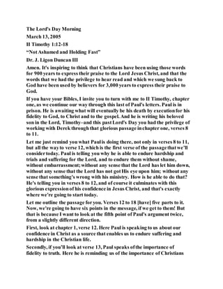 The Lord's Day Morning
March 13, 2005
II Timothy 1:12-18
“NotAshamed and Holding Fast”
Dr. J. Ligon Duncan III
Amen. It's inspiring to think that Christians have been using those words
for 900 years to express their praise to the Lord Jesus Christ, and that the
words that we had the privilege to hear read and which we sung back to
God have been used by believers for 3,000 years to express their praise to
God.
If you have your Bibles, I invite you to turn with me to II Timothy, chapter
one, as we continue our way through this last of Paul's letters. Paul is in
prison. He is awaiting what will eventually be his death by executionfor his
fidelity to God, to Christ and to the gospel. And he is writing his beloved
son in the Lord, Timothy–and this pastLord's Day you had the privilege of
working with Derek through that glorious passage inchapter one, verses 8
to 11.
Let me just remind you what Paulis doing there, not only in verses 8 to 11,
but all the wayto verse 12, which is the first verse of the passagethatwe’ll
considertoday. Paul is telling you why he is able to endure hardship and
trials and suffering for the Lord, and to endure them without shame,
without embarrassment;without any sense that the Lord has let him down,
without any sense that the Lord has not gotHis eye upon him; without any
sense that something's wrong with his ministry. How is he able to do that?
He's telling you in verses 8 to 12, and of course it culminates with this
glorious expressionof his confidence in Jesus Christ, and that's exactly
where we're going to start today.
Let me outline the passage foryou. Verses 12 to 18 [have] five parts to it.
Now, we're going to have six points in the message, if we get to them! But
that is because I want to look at the fifth point of Paul's argument twice,
from a slightly different direction.
First, look at chapter 1, verse 12. Here Paul is speaking to us about our
confidence in Christ as a source that enables us to endure suffering and
hardship in the Christian life.
Secondly, if you’ll look at verse 13, Paul speaks ofthe importance of
fidelity to truth. Here he is reminding us of the importance of Christians
 