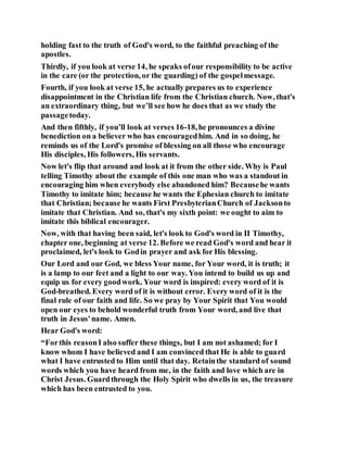 holding fast to the truth of God's word, to the faithful preaching of the
apostles.
Thirdly, if you look at verse 14, he speaks ofour responsibility to be active
in the care (or the protection, or the guarding) of the gospelmessage.
Fourth, if you look at verse 15, he actually prepares us to experience
disappointment in the Christian life from the Christian church. Now, that's
an extraordinary thing, but we’ll see how he does that as we study the
passagetoday.
And then fifthly, if you’ll look at verses 16-18,he pronounces a divine
benediction on a believer who has encouragedhim. And in so doing, he
reminds us of the Lord's promise of blessing on all those who encourage
His disciples, His followers, His servants.
Now let's flip that around and look at it from the other side. Why is Paul
telling Timothy about the example of this one man who was a standout in
encouraging him when everybody else abandoned him? Becausehe wants
Timothy to imitate him; because he wants the Ephesian church to imitate
that Christian; because he wants First PresbyterianChurch of Jacksonto
imitate that Christian. And so, that's my sixth point: we ought to aim to
imitate this biblical encourager.
Now, with that having been said, let's look to God's word in II Timothy,
chapter one, beginning at verse 12. Before we read God's word and hear it
proclaimed, let's look to Godin prayer and ask for His blessing.
Our Lord and our God, we bless Your name, for Your word, it is truth; it
is a lamp to our feet and a light to our way. You intend to build us up and
equip us for every goodwork. Your word is inspired: every word of it is
God-breathed. Every word of it is without error. Every word of it is the
final rule of our faith and life. So we pray by Your Spirit that You would
open our eyes to behold wonderful truth from Your word, and live that
truth in Jesus'name. Amen.
Hear God's word:
“Forthis reasonI also suffer these things, but I am not ashamed; for I
know whom I have believed and I am convinced that He is able to guard
what I have entrusted to Him until that day. Retainthe standard of sound
words which you have heard from me, in the faith and love which are in
Christ Jesus. Guardthrough the Holy Spirit who dwells in us, the treasure
which has been entrusted to you.
 