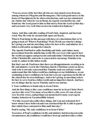 “You are aware ofthe fact that all who are Asia turned awayfrom me,
among whom are Phygelus and Hermogenes. The Lord grant mercy to the
house of Onesiphorus for he often refreshedme, and was not ashamedof
my chains;but when he was in Rome, he eagerly searchedforme, and
found me–the Lord grant to him to find mercy from the Lord on that day–
and you know very well what services he rendered at Ephesus.”
Amen. And thus ends this reading of God's holy, inspired, and inerrant
word. May He write its eternal truth upon our hearts.
What is Paul doing in this passagewith these six exhortations that we're
going to look at? What is Paul doing? Well, I’ll tell you what he's doing:
he's giving you and me marching orders for how to live and minister in a
fallen world and in an imperfect church.
The Apostle Paul had to suffer hardship and trials, and endure many
persecutions from the unbelieving world. His eyes were wide open to how
the world can oppose and persecute and undermine Christians in the living
of the Christian life, and so he is concernedto encourage Timothy to be
ready to endure in this fallen world.
But that's not all. Paul knew that there are disappointments awaiting us in
life and ministry even in the Christian church. Christians canlet us down.
And so he is not only concernedthat Timothy (and you and me) would
understand that this fallen world has challenges to our faithfulness, to our
continuing to have confidence in God, but even our experience in the life of
the church has its own challenges. And so he's giving us marching orders
for how to serve God in a fallen world and an imperfect church. And here
are six things that he says to Timothy and to you and me.
I. Your confidence is found only in Jesus Christ.
And the first thing is this: your confidence must be in Jesus Christ. Don't
you love this verse? Formany of you this is a life-verse. It's one of your
very favorite verses, and perhaps you memorized it many years ago in
Sunday Schoolor in VacationBible School.
“Forthis reasonI also suffer these things, but I am not ashamed; for I
know whom I have believed and I am convinced that He is able to guard
that which I have entrusted to Him until that day.”
Paul is saying, ‘My only confidence is in Jesus Christ.’
You know, if Paul's confidence in life and ministry had been based on his
circumstances, his confidence would have been up and down like a roller
 