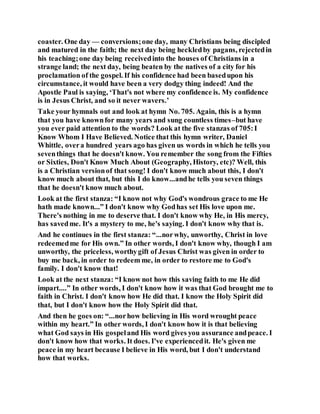 coaster. One day — conversions;one day, many Christians being discipled
and matured in the faith; the next day being heckledby pagans, rejectedin
his teaching;one day being receivedinto the houses of Christians in a
strange land; the next day, being beaten by the natives of a city for his
proclamation of the gospel. If his confidence had been basedupon his
circumstance, it would have been a very dodgy thing indeed! And the
Apostle Paul is saying, ‘That's not where my confidence is. My confidence
is in Jesus Christ, and so it never wavers.’
Take your hymnals out and look at hymn No. 705. Again, this is a hymn
that you have knownfor many years and sung countless times–but have
you ever paid attention to the words? Look at the five stanzas of 705:I
Know Whom I Have Believed. Notice that this hymn writer, Daniel
Whittle, overa hundred years ago has given us words in which he tells you
seventhings that he doesn't know. You remember the song from the Fifties
or Sixties, Don't Know Much About (Geography, History, etc)? Well, this
is a Christian versionof that song! I don't know much about this, I don't
know much about that, but this I do know...andhe tells you seven things
that he doesn't know much about.
Look at the first stanza: “I know not why God's wondrous grace to me He
hath made known...” I don't know why Godhas set His love upon me.
There's nothing in me to deserve that. I don't know why He, in His mercy,
has savedme. It's a mystery to me, he's saying. I don't know why that is.
And he continues in the first stanza: “...norwhy, unworthy, Christ in love
redeemedme for His own.” In other words, I don't know why, though I am
unworthy, the priceless, worthygift of Jesus Christ was given in order to
buy me back, in order to redeem me, in order to restore me to God's
family. I don't know that!
Look at the next stanza: “I know not how this saving faith to me He did
impart....” In other words, I don't know how it was that God brought me to
faith in Christ. I don't know how He did that. I know the Holy Spirit did
that, but I don't know how the Holy Spirit did that.
And then he goes on: “...norhow believing in His word wrought peace
within my heart.” In other words, I don't know how it is that believing
what God says in His gospeland His word gives you assurance andpeace. I
don't know how that works. It does. I've experiencedit. He's given me
peace in my heart because I believe in His word, but I don't understand
how that works.
 