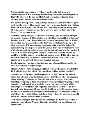 Notice what he goes onto say: “I know not how the Spirit moves,
convincing men of sin; revealing Jesus through the word, creating faith in
Him.” In other words, how the Holy Spirit works in our hearts–it's a
mystery to me. I don't know how He does that.
But he doesn't stop there. Look, sixthly: he says, “Iknow not what of good
or ill may be reservedfor me, of wearyways or goldendays before His face
I see.” In other words, I don't know what's coming. Tomorrow may have
blessings galore. Tomorrowmay have sorrows galore.I don't know the
future. It's a mystery to me.
And then, finally he says: “I know not when my Lord may come, at night
or noonday fair; nor if I’ll walk the vale with Him or meet Him in the air.”
In other words, I don't know when the SecondComing of Christ is. I don't
know when that's going to be. and I don't know whether I'm going to be
alive or whether I’ll have already gone home to be with Him before He
comes to bring all His people home to glory. I don't know whether I’ll walk
with Him through the vale...in other words, I don't know whether my Lord
will walk with me through the valley of the shadow of death until in my
soul I'm with Him in heaven; or, I don't know whether I’ll be alive and the
Lord will come, and the shout of the trumpet will be there, and I’ll be
caught up in the air with His people to reign forever.
But, he says, this I do know. I don't know any of those things...andin the
refrain, five times over you sing it:
“I know Whom I have believed, and [I am convinced]...ampersuaded that
He is able to keepthat which I've committed to Him againstthis day.”
And that is exactly what Paul is saying here: ‘I don't know a lot of that
other. I don't know what the future holds. I don't know what the response
to my ministry is going to be. I don't know what struggles or trials or
hardships I'm going to face. I don't know what sufferings I'm going to have
to endure...’ (although we already have a pretty goodcatalogue ofhis
sufferings recordedfor us in Scripture). But he does say this: ‘This I do
know:I know Jesus, andI know that He is able to keepHis promise to me.
I know He is able to deliver on the commitment that He has made to me. I
don't know these other things, but these things I know: I know Jesus, andI
know He's able to deliver on His promises.’
And Paul is saying to Timothy and he's saying to the Ephesians, and he's
saying to you and me: ‘You need to make sure that your confidence is in
Jesus Christ.’
 