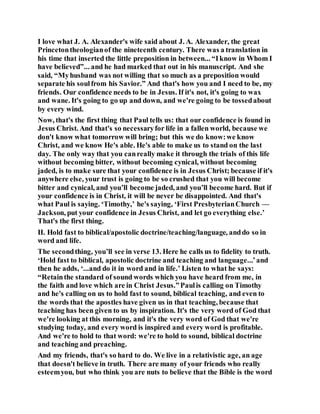 I love what J. A. Alexander's wife said about J. A. Alexander, the great
Princetontheologianof the nineteenth century. There was a translation in
his time that inserted the little preposition in between... “Iknow in Whom I
have believed”... and he had marked that out in his manuscript. And she
said, “Myhusband was not willing that so much as a preposition would
separate his soulfrom his Savior.” And that's how you and I need to be, my
friends. Our confidence needs to be in Jesus. If it's not, it's going to wax
and wane. It's going to go up and down, and we're going to be tossedabout
by every wind.
Now, that's the first thing that Paul tells us: that our confidence is found in
Jesus Christ. And that's so necessaryfor life in a fallen world, because we
don't know what tomorrow will bring; but this we do know:we know
Christ, and we know He's able. He's able to make us to stand on the last
day. The only way that you canreally make it through the trials of this life
without becoming bitter, without becoming cynical, without becoming
jaded, is to make sure that your confidence is in Jesus Christ; because if it's
anywhere else, your trust is going to be so crushed that you will become
bitter and cynical, and you’ll become jaded, and you’ll become hard. But if
your confidence is in Christ, it will be never be disappointed. And that's
what Paul is saying. ‘Timothy,’ he's saying, ‘First PresbyterianChurch —
Jackson, put your confidence in Jesus Christ, and let go everything else.’
That's the first thing.
II. Hold fast to biblical/apostolic doctrine/teaching/language, anddo so in
word and life.
The secondthing, you’ll see in verse 13. Here he calls us to fidelity to truth.
‘Hold fast to biblical, apostolic doctrine and teaching and language...’and
then he adds, ‘...and do it in word and in life.’ Listen to what he says:
“Retainthe standard of sound words which you have heard from me, in
the faith and love which are in Christ Jesus.”Paulis calling on Timothy
and he's calling on us to hold fast to sound, biblical teaching, and even to
the words that the apostles have given us in that teaching, because that
teaching has been given to us by inspiration. It's the very word of God that
we're looking at this morning, and it's the very word of God that we're
studying today, and every word is inspired and every word is profitable.
And we're to hold to that word: we're to hold to sound, biblical doctrine
and teaching and preaching.
And my friends, that's so hard to do. We live in a relativistic age, an age
that doesn't believe in truth. There are many of your friends who really
esteemyou, but who think you are nuts to believe that the Bible is the word
 