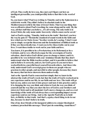 of God. They really do love you, they just can't figure out how an
intelligent personlike you could possibly believe that this is the word of
God.
So, you know what? Paul was writing to Timothy and to the Ephesians in a
relativistic world. They didn't believe in absolute truth in the
Mediterraneanworld in the time of Jesus Christ. That was one thing that
was so offensive about Paul's teaching:he came along and he said, ‘By the
way, all that stuff that you believe... it's all wrong. The only truth is in
Jesus Christ, the only name under heavenby which a man can be saved.’
And so Paul is saying, ‘Timothy, hold on to the truth.’ But don't you love
the wayhe puts it? “Retainthe standard of sound words in the faith and
love which are in Christ Jesus.”In other words, he's saying, ‘I don't want
you to simply acceptthe theorems and the formulations of biblical truth as
if they are theoreticallytrue. I want you to live those truths out in your
lives. I want those truths to work out in your faith and love.
You know, it is possible to be a Presbyterian, to be Reformed, to be a
Calvinist, and to very effectivelyargue for the sovereigntyof God in
salvation...thatit takes God's divine grace to change a sinner; and it is
possible to be very irritated with your Arminian friends that they don't
understand what the Bible teaches onthat; and it is possible to believe that
and to believe it correctly, and yet, for God's grace to you not to have
workedforth in a merciful heart yourself towards others. And those who
truly understand God's sovereigngrace to them are people who are
gracious to other people, and merciful to other people, because they know
the mercy that has been shownto them undeservedly.
And so the Apostle Paul is concernednot simply that we know in the
abstractthe truth of God's word, but that the truth of God is workedout in
our experience and in our life, in our faith and our love. The truth will go
bad on you, unless you turn it into prayer and turn it into practice;unless
it is changing the way you think and relate to God, the way you think of
yourself and the way that you show the love of God to your brothers and
sisters in Christ and to all mankind. God's mercy changes us, and so a real
knowledge ofthe truth of God always has a corresponding impact on our
experience and on our living. And so the Apostle Paul tells us to hold
fast...to fidelity to that truth. And that's, again, a hard thing to do in our
day, because we don't believe in truth.
One of my dear friends at his inaugural address to a major theological
seminary preached this message:“Don'tjust do something, stand there!”
 