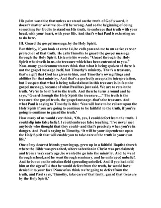 His point was this: that unless we stand on the truth of God's word, it
doesn't matter what we do–it’ll be wrong. And so the beginning of doing
something for God is to stand on His truth, to embrace that truth with your
head, with your heart, with your life. And that's what Paul is exhorting us
to do here.
III. Guard the gospelmessage, by the Holy Spirit.
But thirdly, if you look at verse 14, he calls you and me to an active care or
protection of that truth. He calls Timothy to guard the gospelmessage
through the Holy Spirit. Listen to his words: “Guardthrough the Holy
Spirit who dwells in us, the treasure which has been entrusted to you.”
Now, many goodcommentators think that what is being spokenof there is
not the gospelmessageitself, but Timothy's ministry. That's a treasure,
that's a gift that God has given to him, and Timothy's own giftings and
abilities for that ministry. And that's a perfectly acceptable interpretation,
but I suspectthat what is being talkedabout in this treasure is in fact the
gospelmessage,becauseofwhat Paul has just said. We are to retain the
truth. We’re to hold fast to the truth. And then he turns around and he
says, “Guardthrough the Holy Spirit the treasure....”The truth is the
treasure:the gospeltruth, the gospelmessage–that'sthe treasure. And
what Paul is saying to Timothy is this: ‘You will have to be reliant upon the
Holy Spirit if you are going to continue to be faithful to the truth, if you’re
going to continue to guard the truth.’
How many of us would ever think, ‘Oh, yes, I could defectfrom the truth. I
could slip into false belief. I could embrace false teaching.’I've never met
anybody who thought that they could– and that's precisely when you’re in
danger. And Paul is saying to Timothy, ‘It will be your dependence upon
the Holy Spirit that will enable you to take care of the truth in your own
life.’
One of my dearestfriends growing up, grew up in a faithful Baptist church
where the Bible was preached, where salvation in Christ was proclaimed;
and from a very early age, he wantedto go into the ministry. And he went
through school, and he went through seminary, and he embraced unbelief.
And he is out on the mission field spreading unbelief. And if you had told
him at the age of14 that he would defect from the truth, he would have
denied it to your face!None of us think we're going to defectfrom the
truth, and Paul says, ‘Timothy, take care of that truth; guard that treasure
by the Holy Spirit.’
 