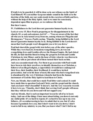 If truth is to be guarded, it will be done so in our reliance on the Spirit of
God Himself. We can neither keepour minds sound in the faith as to the
doctrine of the faith, nor our souls steady in the exercises offaith and love,
without the help of the Holy Spirit. And so we must be consciously
dependent upon Him in prayer, as we embrace the truth.
But there's more.
IV. Faithfulness to the Lord does not guarantee human loyalty to us.
Look at verse 15. Here Paul is preparing us for disappointment in the
church. It's a sad, sad sentence, isn't it? — “You are aware of the fact that
all who are in Asia turned awayfrom me, among whom are Phygelus and
Hermogenes.” Yousee, Paulis saying, ‘Timothy, being faithful to the Lord
doesn't guarantee human loyalty to us. Being faithful to the Lord doesn't
mean that God's people won't disappoint you or let you down.’
Paul had sharedthe gospelwith Asia before any of the other apostles.
While they were back in Jerusalemevangelizing Jews, he was out
evangelizing Jews and Gentiles all over the Roman Empire. He had risked
his life, he had shed his blood to bring the gospelto Jewishand Gentile
Christians in Asia Minor; and in his hour of trial, when he was thrown in
prison, he tells us just about all of them turned their back on him.
And you canunderstand why. For them to go associate withPaul would
have been to risk their own lives; to identify themselves as a Christian, a
followerof an illegalreligion, a superstition–itwould have endangered
their lives, their families, their livelihood. It would have invited
persecution. And so in his hour of need, this man who had evangelizedAsia
is abandoned by the very Christians whom he had been the human
instrument of God the Holy Spirit to lead them to Christ.
Now, my friends, that could have made Paul bitter and cynical. It could
have made him to question God and Christ, and the gospeland the church.
And you know what's beautiful? It doesn't. And the very reasonhe records
it here is to say, ‘Timothy, don't think that serving God's people will mean
that they will not let you down and will not support you.’
And my friends, that is such an important lessonfor all of us to learn
today. And one of the things I hate most about letting you down is not only
my sinful pride–it's so hard to repent, it's so hard to face up to my own
failures...it's so embarrassing to have to admit that to you–but it's also
because I genuinely love you, that I don't want to let you down. I don't
want to fail in my ministry to you. But you know what? I do! I fail in my
 