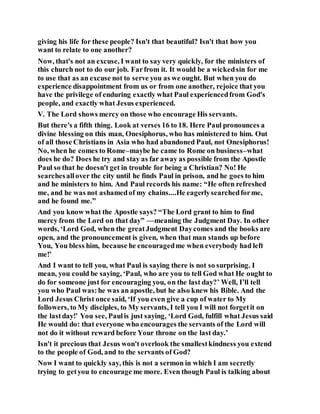 giving his life for these people? Isn't that beautiful? Isn't that how you
want to relate to one another?
Now, that's not an excuse, I want to say very quickly, for the ministers of
this church not to do our job. Farfrom it. It would be a wickedsin for me
to use that as an excuse not to serve you as we ought. But when you do
experience disappointment from us or from one another, rejoice that you
have the privilege of enduring exactly what Paul experiencedfrom God's
people, and exactly what Jesus experienced.
V. The Lord shows mercy on those who encourage His servants.
But there's a fifth thing. Look at verses 16 to 18. Here Paul pronounces a
divine blessing on this man, Onesiphorus, who has ministered to him. Out
of all those Christians in Asia who had abandoned Paul, not Onesiphorus!
No, when he comes to Rome–maybe he came to Rome on business–what
does he do? Does he try and stay as far away as possible from the Apostle
Paul so that he doesn't get in trouble for being a Christian? No! He
searchesall over the city until he finds Paul in prison, and he goes to him
and he ministers to him. And Paul records his name: “He often refreshed
me, and he was not ashamedof my chains....He eagerlysearchedforme,
and he found me.”
And you know what the Apostle says? “The Lord grant to him to find
mercy from the Lord on that day” —meaning the Judgment Day. In other
words, ‘Lord God, when the greatJudgment Daycomes and the books are
open, and the pronouncement is given, when that man stands up before
You, You bless him, because he encouragedme when everybody had left
me!’
And I want to tell you, what Paul is saying there is not so surprising. I
mean, you could be saying, ‘Paul, who are you to tell God what He ought to
do for someone just for encouraging you, on the last day?’ Well, I’ll tell
you who Paul was:he was an apostle, but he also knew his Bible. And the
Lord Jesus Christ once said, ‘If you even give a cup of water to My
followers, to My disciples, to My servants, I tell you I will not forgetit on
the lastday!’ You see, Paulis just saying, ‘Lord God, fulfill what Jesus said
He would do: that everyone who encourages the servants of the Lord will
not do it without reward before Your throne on the last day.’
Isn't it precious that Jesus won't overlook the smallestkindness you extend
to the people of God, and to the servants of God?
Now I want to quickly say, this is not a sermon in which I am secretly
trying to getyou to encourage me more. Even though Paul is talking about
 