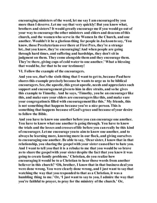 encouraging ministers of the word, let me say I am encouragedby you
more than I deserve. Let me saythat very quickly! But you know what,
brothers and sisters? It would greatly encourage me if you would go out of
your way to encourage the other ministers and elders and deacons ofthis
church, and the womenwho serve in the Women In the Church, and one
another. Wouldn't it be a glorious thing for people in Jacksonto say, ‘You
know, those Presbyterians over there at First Pres, they’re a strange
lot...but you know, they’re encouraging!And when people are going
through hard times, and suffering and hardships, they don't sit in
judgment on them. They come alongside them and they encourage them.
They’re there, giving cups of cold water to one another.’ What a blessing
that would be, for that to be our testimony!
VI. Follow the example of the encouragers.
And you see, that's the sixth thing that I want to get to, because Paulhere
shares this example preciselybecause he wants to urge us to be biblical
encouragers.See,the apostle, this greatapostle, needs and appreciates such
support and encouragementgivento him in dire straits, and so he gives
this example to Timothy. And he says, ‘Timothy, you be an encouragerlike
this, and make sure your elders are encouragers like this, and make sure
your congregationis filled with encouragementlike this.’ My friends, this
is not something that happens because you’re a nice person. This is
something that happens because ofGod's grace and because ofyour desire
to follow the Bible.
And you have to know one another before you can encourage one another.
You have to know what one another is going through. You have to know
the trials and the losses andcrossesoflife before you canreally be this kind
of encourager. Letme encourage youto aim to know one another, and to
always be learning more, knowing more in our flock, and giving ourselves
to encouraging one another. Be able to say, ‘Dearsister, I know that in that
relationship, you sharing the gospelwith your sister causedher to hate you.
And I want to tell you that it is a rebuke to me that you would be so brave
as to share the gospelwith your sisterdespite the fact that you knew it was
going to create family problems.’ Christian, do you realize how
encouraging it would be to a Christian to hear those words from another
believer in this church? ‘Oh, brother, I know that in that business deal you
were done wrong. You were clearly done wrong, and I just want to saythat
watching the way that you responded to that as a Christian, it was a
humbling thing to me.’ Or, ‘I just want to sayto you, I admire the way that
you’re faithful to prayer, to pray for the ministry of the church.’ Or,
 