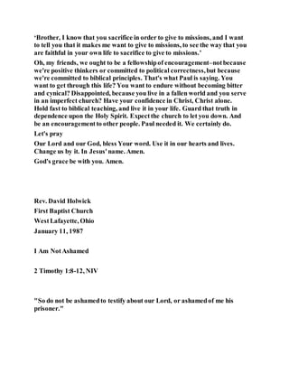 ‘Brother, I know that you sacrifice in order to give to missions, and I want
to tell you that it makes me want to give to missions, to see the way that you
are faithful in your own life to sacrifice to give to missions.’
Oh, my friends, we ought to be a fellowshipof encouragement–notbecause
we're positive thinkers or committed to political correctness,but because
we're committed to biblical principles. That's what Paul is saying. You
want to get through this life? You want to endure without becoming bitter
and cynical? Disappointed, because you live in a fallen world and you serve
in an imperfect church? Have your confidence in Christ, Christ alone.
Hold fast to biblical teaching, and live it in your life. Guard that truth in
dependence upon the Holy Spirit. Expectthe church to let you down. And
be an encouragementto other people. Paul needed it. We certainly do.
Let's pray
Our Lord and our God, bless Your word. Use it in our hearts and lives.
Change us by it. In Jesus'name. Amen.
God's grace be with you. Amen.
Rev. David Holwick
First Baptist Church
WestLafayette, Ohio
January 11, 1987
I Am NotAshamed
2 Timothy 1:8-12, NIV
"So do not be ashamedto testify about our Lord, or ashamedof me his
prisoner."
 