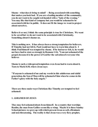 Shame - what does it bring to mind? - Being associatedwith something
that makes you look bad. If you are a leading member of the community,
you do not want to be caught red-handed with a "lady of the evening."
You may like that kind of company but you would be ashamedto be
associatedwith her in public. It does not fit the image we want to project
about ourselves.
Believe it or not, I think the same principle is true for Christians. We want
to be savedbut we do not want to be associatedwith Christianity.
Something about it shames us.
This is nothing new. It has always been a strong temptation for believers.
If Timothy had not felt it, Paul would not have to warn him about it. I
think Paul himself was tempted by shame. If he had never felt, it, he would
not have had to state so strongly in Romans 1:16, "I am not ashamed of the
gospel, becauseit is the powerof Godfor the salvationof everyone who
believes
Shame is such a widespreadtemptation even Jesus had to warn about it.
Turn to Mark 8:38, where Jesus says:
"If anyone is ashamed of me and my words in this adulterous and sinful
generation, the Son of Man will be ashamedof him when he comes in his
Father's glory with the holy angels."
There are three main ways Christians like Timothy are tempted to feel
ashamed:
1. ASHAMED OF JESUS
They may feel ashamedabout Jesus himself. In a country that worships
Rambo, the man from Galilee seems like a wimp. Maybe it is those Sunday
Schoolpictures we grew up with which present Jesus as soft, effeminate
and non-threatening. The reality is that Jesus was a very fiery prophet,
 
