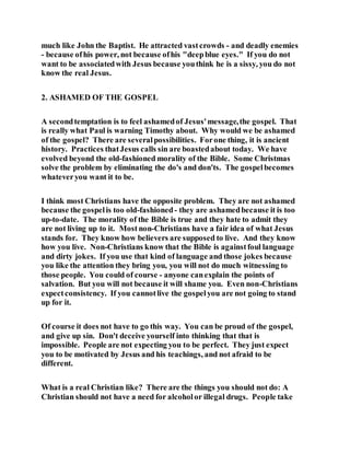 much like John the Baptist. He attracted vastcrowds - and deadly enemies
- because ofhis power, not because ofhis "deepblue eyes." If you do not
want to be associatedwith Jesus because youthink he is a sissy, you do not
know the real Jesus.
2. ASHAMED OF THE GOSPEL
A secondtemptation is to feel ashamedof Jesus'message,the gospel. That
is really what Paul is warning Timothy about. Why would we be ashamed
of the gospel? There are severalpossibilities. Forone thing, it is ancient
history. Practices thatJesus calls sin are boastedabout today. We have
evolved beyond the old-fashioned morality of the Bible. Some Christmas
solve the problem by eliminating the do's and don'ts. The gospelbecomes
whateveryou want it to be.
I think most Christians have the opposite problem. They are not ashamed
because the gospelis too old-fashioned- they are ashamedbecause it is too
up-to-date. The morality of the Bible is true and they hate to admit they
are not living up to it. Most non-Christians have a fair idea of what Jesus
stands for. They know how believers are supposed to live. And they know
how you live. Non-Christians know that the Bible is againstfoul language
and dirty jokes. If you use that kind of language and those jokes because
you like the attention they bring you, you will not do much witnessing to
those people. You could of course - anyone canexplain the points of
salvation. But you will not because it will shame you. Even non-Christians
expectconsistency. If you cannotlive the gospelyou are not going to stand
up for it.
Of course it does not have to go this way. You can be proud of the gospel,
and give up sin. Don't deceive yourself into thinking that that is
impossible. People are not expecting you to be perfect. They just expect
you to be motivated by Jesus and his teachings, and not afraid to be
different.
What is a real Christian like? There are the things you should not do: A
Christian should not have a need for alcoholor illegal drugs. People take
 