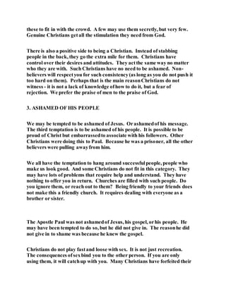 these to fit in with the crowd. A few may use them secretly, but very few.
Genuine Christians getall the stimulation they need from God.
There is also a positive side to being a Christian. Instead of stabbing
people in the back, they go the extra mile for them. Christians have
control over their desires and attitudes. They actthe same way no matter
who they are with. Such Christians have no need to be ashamed. Non-
believers will respectyou for such consistency(as long as you do not push it
too hard on them). Perhaps that is the main reasonChristians do not
witness - it is not a lack of knowledge ofhow to do it, but a fear of
rejection. We prefer the praise of men to the praise of God.
3. ASHAMED OF HIS PEOPLE
We may be tempted to be ashamed of Jesus. Orashamedof his message.
The third temptation is to be ashamed of his people. It is possible to be
proud of Christ but embarrassedto associate with his followers. Other
Christians were doing this to Paul. Because he was a prisoner, all the other
believers were pulling awayfrom him.
We all have the temptation to hang around successfulpeople, people who
make us look good. And some Christians do not fit in this category. They
may have lots of problems that require help and understand. They have
nothing to offer you in return. Churches are filled with such people. Do
you ignore them, or reach out to them? Being friendly to your friends does
not make this a friendly church. It requires dealing with everyone as a
brother or sister.
The Apostle Paul was not ashamedof Jesus, his gospel, orhis people. He
may have been tempted to do so, but he did not give in. The reasonhe did
not give in to shame was because he knew the gospel.
Christians do not play fastand loose with sex. It is not just recreation.
The consequences ofsexbind you to the other person. If you are only
using them, it will catchup with you. Many Christians have forfeited their
 