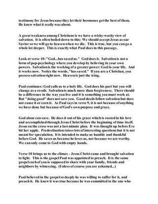 testimony for Jesus becausethey let their hormones getthe best of them.
He knew what it really was about.
A greatweaknessamong Christians is we have a wishy-washyview of
salvation. It is often boiled down to this: We should acceptJesus as our
Savior so we will go to heavenwhen we die. This is true, but you cango a
whole lot deeper. This is exactlywhat Paul does in this passage.
Look at verse 10:"God...has savedus." Goddoes it. Salvationis not a
form of pop-psychology where you develop by believing in your own
powers. Salvationis the working of a greaterpower: God in your life. And
it works now. Notice the words, "has saved." If you are a Christian, you
possesssalvationright now. Heavenis just the icing.
Paul continues: God calls us to a holy life. God does his part but you will
change as a result. Salvationis much more than forgiveness. There should
be a difference in the way you live and it is something you must work at.
But "doing good" does not save you. Good deeds follow salvation but does
not cause it or earn it. As Paul says in verse 9, it is not because ofanything
we have done but because ofGod's own purpose and grace.
God alone can save. He does it out of his grace which is rootedin his love
and accomplishedthrough Jesus Christ before the beginning of time itself.
Jesus on the cross was not a lastminute plan. It was thought up before Eve
bit her apple. Predestinationraises lots of interesting questions but it is not
meant for speculation. It is intended to make us humble and thankful
before God. He saves us because he loves us, not because we are worthy.
We canonly come to God with empty hands.
Verse 10 brings us to the climax - Jesus Christcame and brought salvation
to light. This is the gospelPaul was appointed to preach. It is the same
gospeleachof you is supposedto share with your family, friends and
neighbors by witnessing. (Unless of course you are ashamed...)
Paul believed in the gospelso deeply he was willing to suffer for it, and
preach it. He knew it was true because he was committed to the one who
 