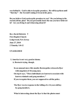 was behind it. God is able to keephis promises. He will keepthem until
"that day" - the SecondComing of Jesus in his glory.
Do you believe God cankeephis promises to you? Do you belong to his
eternal, divine plan? Do you personally know the one you have believed
in? Are you living it and witnessing about it?
Rev. David Holwick V
First Baptist Church
Ledgewood, New Jersey
June 27, 2010
2 Timothy 1:8-12
UNASHAMED
I. America is not very goodat shame.
A. Bostonis trying, though.
In an unusual move this month, Bostonpolice releaseda flyer
with mugshots of 10 young men.
On top it says, "These individuals are known to associatewith
known criminals and gang members."
If you recognize them, you are supposed to call the police.
The flyer was in response to the killing of a 14-year-oldboy
by gang members.
What is interesting about the flyer is that the photos must
 